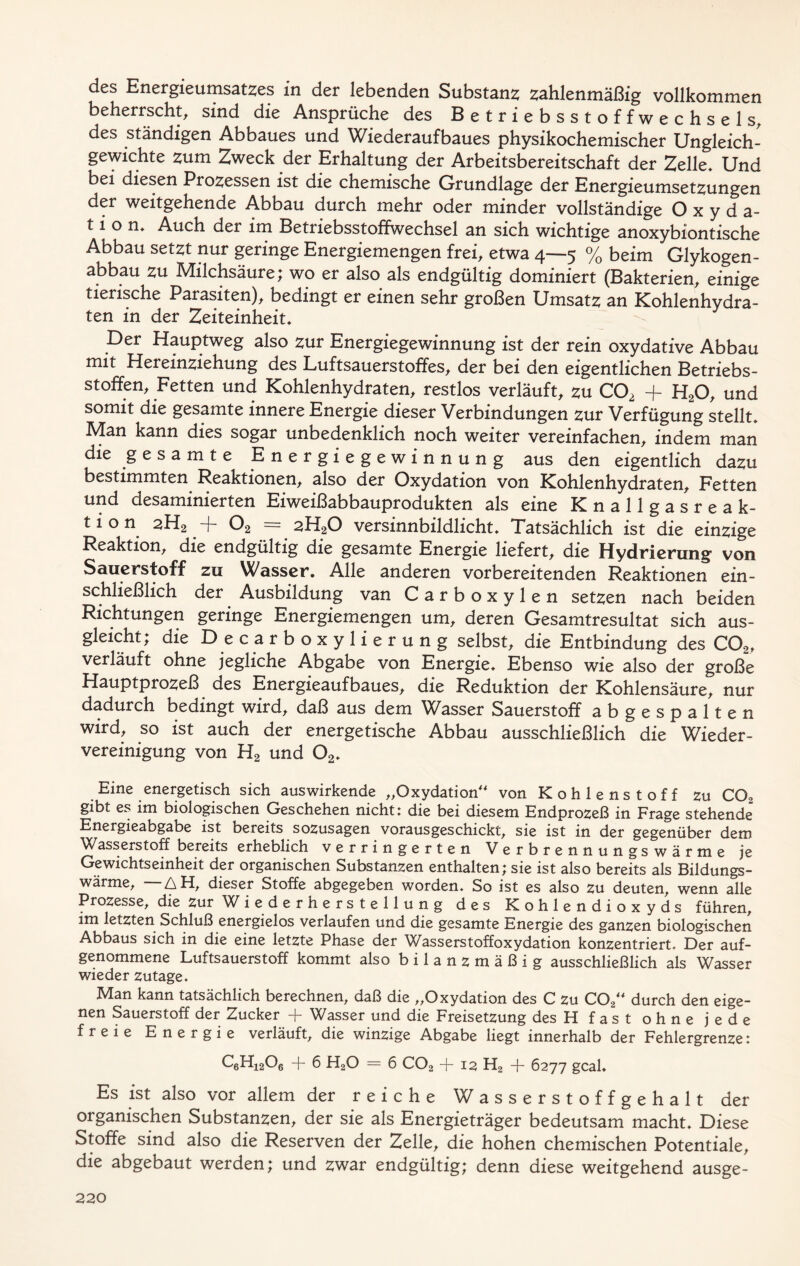 des Energieumsatzes in der lebenden Substanz zahlenmäßig vollkommen beherrscht, sind die Ansprüche des Betriebsstoffwechsels, des ständigen Abbaues und Wiederaufbaues physikochemischer Ungleich- gewichte zum Zweck der Erhaltung der Arbeitsbereitschaft der Zelle. Und bei diesen Prozessen ist die chemische Grundlage der Energieumsetzungen der weitgehende Abbau durch mehr oder minder vollständige Oxyda- tion. Auch der im Betriebsstoffwechsel an sich wichtige anoxybiontische Abbau setzt nur geringe Energiemengen frei, etwa 4—5 % beim Glykogen- abbau zu Milchsäure; wo er also als endgültig dominiert (Bakterien, einige tierische Parasiten), bedingt er einen sehr großen Umsatz an Kohlenhydra- ten in der Zeiteinheit. Der Hauptweg also zur Energiegewinnung ist der rein oxydative Abbau mit Hereinziehung des Luftsauerstoffes, der bei den eigentlichen Betriebs- stoffen, Fetten und Kohlenhydraten, restlos verläuft, zu C02 + H20, und somit die gesamte innere Energie dieser Verbindungen zur Verfügung stellt. Man kann dies sogar unbedenklich noch weiter vereinfachen, indem man die gesamte Energiegewinnung aus den eigentlich dazu bestimmten Reaktionen, also der Oxydation von Kohlenhydraten, Fetten und desaminierten Eiweißabbauprodukten als eine Knallgasreak- tion sH2 -j~ 02 — 2H20 versinnbildlicht. Tatsächlich ist die einzige Reaktion, die endgültig die gesamte Energie liefert, die Hydrierung von Sauerstoff zu Wasser. Alle anderen vorbereitenden Reaktionen ein- schließlich der Ausbildung van Carboxylen setzen nach beiden Richtungen geringe Energiemengen um, deren Gesamtresultat sich aus- gleicht; die Decarboxylierung selbst, die Entbindung des C02t verläuft ohne jegliche Abgabe von Energie. Ebenso wie also der große Hauptprozeß des Energieaufbaues, die Reduktion der Kohlensäure, nur dadurch bedingt wird, daß aus dem Wasser Sauerstoff ab gespalten wird, so ist auch der energetische Abbau ausschließlich die Wieder- vereinigung von H2 und 02. Eine energetisch sich auswirkende „Oxydation“ von Kohlenstoff zu C02 gibt es im biologischen Geschehen nicht: die bei diesem Endprozeß in Frage stehende Energieabgabe ist bereits sozusagen vorausgeschickt, sie ist in der gegenüber dem Wasserstoff bereits erheblich verringerten Verbrennungswär m e je Gewichtseinheit der organischen Substanzen enthalten; sie ist also bereits als Bildungs- wärme, AH, dieser Stoffe abgegeben worden. So ist es also zu deuten, wenn alle Prozesse, die zur W iederherstellung des Kohlendioxyds führen, im letzten Schluß energielos verlaufen und die gesamte Energie des ganzen biologischen Abbaus sich in die eine letzte Phase der Wasserstoffoxydation konzentriert. Der auf- genommene Luftsauerstoff kommt also bilanzmäßig ausschließlich als Wasser wieder zutage. Man kann tatsächlich berechnen, daß die „Oxydation des C zu COa“ durch den eige- nen Sauerstoff der Zucker + Wasser und die Freisetzung desH fast ohne jede freie Energie verläuft, die winzige Abgabe liegt innerhalb der Fehlergrenze: C6Hi206 + 6 H20 = 6 C02 + 12 H2 -f- 6277 geal. Es ist also vor allem der reiche Wasserstoffgehalt der organischen Substanzen, der sie als Energieträger bedeutsam macht. Diese Stoffe sind also die Reserven der Zelle, die hohen chemischen Potentiale, die abgebaut werden; und zwar endgültig; denn diese weitgehend ausge-