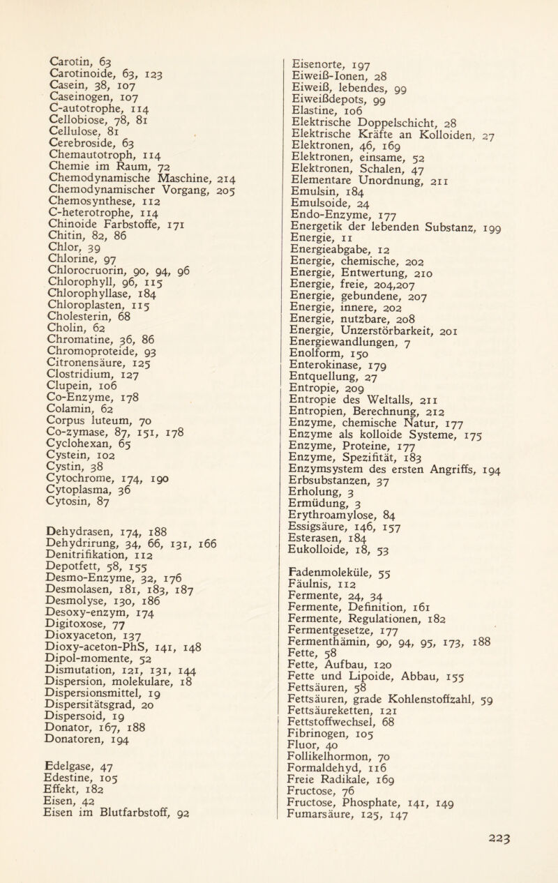 Carotin, 63 Carotinoide, 63, 123 Casein, 38, 107 Caseinogen, 107 C-autotrophe, 114 Cellobiose, 78, 81 Cellulose, 81 Cerebroside, 63 Chemautotroph, 114 Chemie im Raum, 72 Chemodynamische Maschine, 214 Chemodynamischer Vorgang, 205 Chemosynthese, 112 C-heterotrophe, 114 Chinoide Farbstoffe, 171 Chitin, 82, 86 Chlor, 39 Chlorine, 97 Chlorocruorin, 90, 94, 96 Chlorophyll, 96, 115 Chlorophyllase, 184 Chloroplasten, 115 Cholesterin, 68 Cholin, 62 Chromatine, 36, 86 Chromoproteide, 93 Citronensäure, 125 Clostridium, 127 Clupein, 106 Co-Enzyme, 178 Colamin, 62 Corpus luteum, 70 Co-zymase, 87, 151, 178 Cyclohexan, 65 Cystein, 102 Cystin, 38 Cytochrome, 174, 190 Cytoplasma, 36 Cytosin, 87 Dehydrasen, 174, 188 Dehydrirung, 34, 66, 131, 166 Denitrifikation, 112 Depotfett, 58, 155 Desmo-Enzyme, 32, 176 Desmolasen, 181, 183, 187 Desmol yse, 130, 186 Desoxy-enzym, 174 Digitoxose, 77 Dioxyaceton, 137 Dioxy-aceton-PhS, 141, 148 Dipol-momente, 52 Dismutation, 121, 131, 144 Dispersion, molekulare, 18 Dispersionsmittel, 19 Dispersitätsgrad, 20 Dispersoid, 19 Donator, 167, 188 Donatoren, 194 Edelgase, 47 Edestine, 105 Effekt, 182 Eisen, 42 Eisen im Blutfarbstoff, 92 Eisenorte, 197 Eiweiß-Ionen, 28 Eiweiß, lebendes, 99 Eiweißdepots, 99 Elastine, 106 Elektrische Doppelschicht, 28 Elektrische Kräfte an Kolloiden, 27 Elektronen, 46, 169 Elektronen, einsame, 52 Elektronen, Schalen, 47 Elementare Unordnung, 211 Emulsin, 184 Emulsoide, 24 Endo-Enzyme, 177 Energetik der lebenden Substanz, 199 Energie, 11 Energieabgabe, 12 Energie, chemische, 202 Energie, Entwertung, 210 Energie, freie, 204,207 Energie, gebundene, 207 Energie, innere, 202 Energie, nutzbare, 208 Energie, Unzerstörbarkeit, 201 Energiewandlungen, 7 Enolform, 150 Enterokinase, 179 Entquellung, 27 Entropie, 209 Entropie des Weltalls, 211 Entropien, Berechnung, 212 Enzyme, chemische Natur, 177 Enzyme als kolloide Systeme, 175 Enzyme, Proteine, 177 Enzyme, Spezifität, 183 Enzymsystem des ersten Angriffs, 194 Erbsubstanzen, 37 Erholung, 3 Ermüdung, 3 Erythroamylose, 84 Essigsäure, 146, 157 Esterasen, 184 Eukolloide, 18, 53 Fadenmoleküle, 55 Fäulnis, 112 Fermente, 24, 34 Fermente, Definition, 161 Fermente, Regulationen, 182 Fermentgesetze, 177 Fermenthämin, 90, 94, 95, 173, 188 Fette, 58 Fette, Aufbau, 120 Fette und Lipoide, Abbau, 155 Fettsäuren, 58 Fettsäuren, grade Kohlenstoffzahl, 59 Fettsäureketten, 121 Fettstoffwechsel, 68 Fibrinogen, 105 Fluor, 40 Follikelhormon, 70 Formaldehyd, 116 Freie Radikale, 169 Fructose, 76 Fructose, Phosphate, 141, 149 Fumarsäure, 125, 147