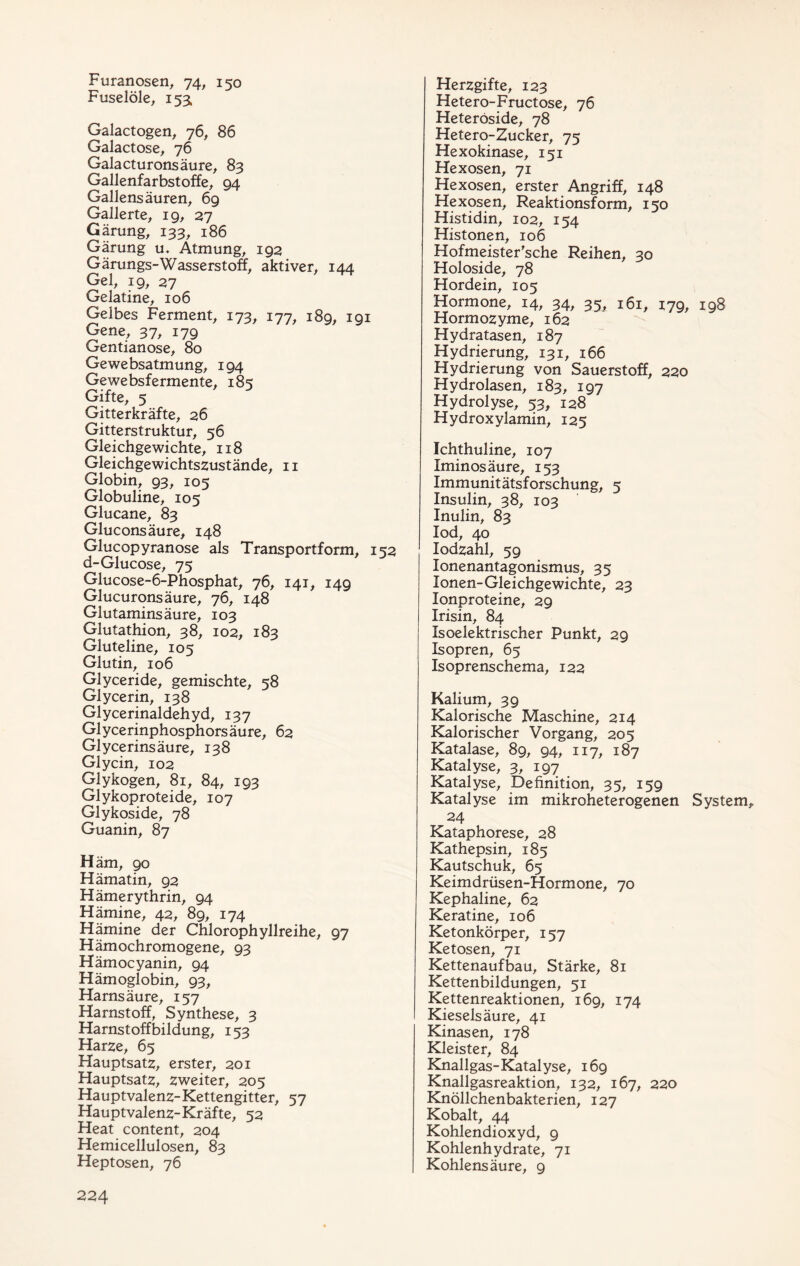 Furanosen, 74, 150 Fuselöle, 153, Galactogen, 76, 86 Galactose, 76 Galacturonsäure, 83 Gallenfarbstoffe, 94 Gallensäuren, 69 Gallerte, 19, 27 Gärung, 133, 186 Gärung u. Atmung, 192 Gärungs-Wasserstoff, aktiver, 144 Gel, 19, 27 Gelatine, 106 Gelbes Ferment, 173, 177, 189, 191 Gene, 37, 179 Gentianose, 80 Gewebsatmung, 194 Gewebsfermente, 185 Gifte, 5 Gitterkräfte, 26 Gitterstruktur, 56 Gleichgewichte, 118 Gleichgewichtszustände, 11 Globin, 93, 105 Globuline, 105 Glucane, 83 Gluconsäure, 148 Glucopyranose als Transportform, 152 d-Glucose, 75 Glucose-6-Phosphat, 76, 141, 149 Glucuronsäure, 76, 148 Glutaminsäure, 103 Glutathion, 38, 102, 183 Gluteline, 105 Glutin, 106 Glyceride, gemischte, 58 Glycerin, 138 Glycerinaldehyd, 137 Glycerinphosphorsäure, 62 Glycerinsäure, 138 Glycin, 102 Glykogen, 81, 84, 193 Glykoproteide, 107 Glykoside, 78 Guanin, 87 Häm, 90 Hämatin, 92 Hämerythrin, 94 Hämine, 42, 89, 174 Hämine der Chlorophyllreihe, 97 Hämochromogene, 93 Hämocyanin, 94 Hämoglobin, 93, Harnsäure, 157 Harnstoff, Synthese, 3 Harnstoffbildung, 153 Harze, 65 Hauptsatz, erster, 201 Hauptsatz, zweiter, 205 Hauptvalenz-Kettengitter, 57 Hauptvalenz-Kräfte, 52 Heat content, 204 Hemicellulosen, 83 Heptosen, 76 Herzgifte, 123 Hetero-Fructose, 76 Heteröside, 78 Hetero-Zucker, 75 Hexokinase, 151 Hexosen, 71 Hexosen, erster Angriff, 148 Hexosen, Reaktionsform, 150 Histidin, 102, 154 Histonen, 106 Hofmeister'sche Reihen, 30 Holoside, 78 Hordein, 105 Hormone, 14, 34, 35, 161, 179, 198 Hormozyme, 162 Hydratasen, 187 Hydrierung, 131, 166 Hydrierung von Sauerstoff, 220 Hydrolasen, 183, 197 Hydrolyse, 53, 128 Hydroxylamin, 125 Ichthuline, 107 Iminosäure, 153 Immunitätsforschung, 5 Insulin, 38, 103 Inulin, 83 lod, 40 lodzahl, 59 lonenantagonismus, 35 Ionen-Gleichgewichte, 23 lonproteine, 29 Irisin, 84 Isoelektrischer Punkt, 29 Isopren, 65 Isoprenschema, 122 Kalium, 39 Kalorische Maschine, 214 Kalorischer Vorgang, 205 Katalase, 89, 94, 117, 187 Katalyse, 3, 197 Katalyse, Definition, 35, 159 Katalyse im mikroheterogenen System, 24 Kataphorese, 28 Kathepsin, 185 Kautschuk, 65 Keimdrüsen-Hormone, 70 Kephaline, 62 Keratine, 106 Ketonkörper, 157 Ketosen, 71 Kettenaufbau, Stärke, 81 Kettenbildungen, 51 Kettenreaktionen, 169, 174 Kieselsäure, 41 Kinasen, 178 Kleister, 84 Knallgas-Katalyse, 169 Knallgasreaktion, 132, 167, 220 Knöllchenbakterien, 127 Kobalt, 44 Kohlendioxyd, 9 Kohlenhydrate, 71 Kohlensäure, 9