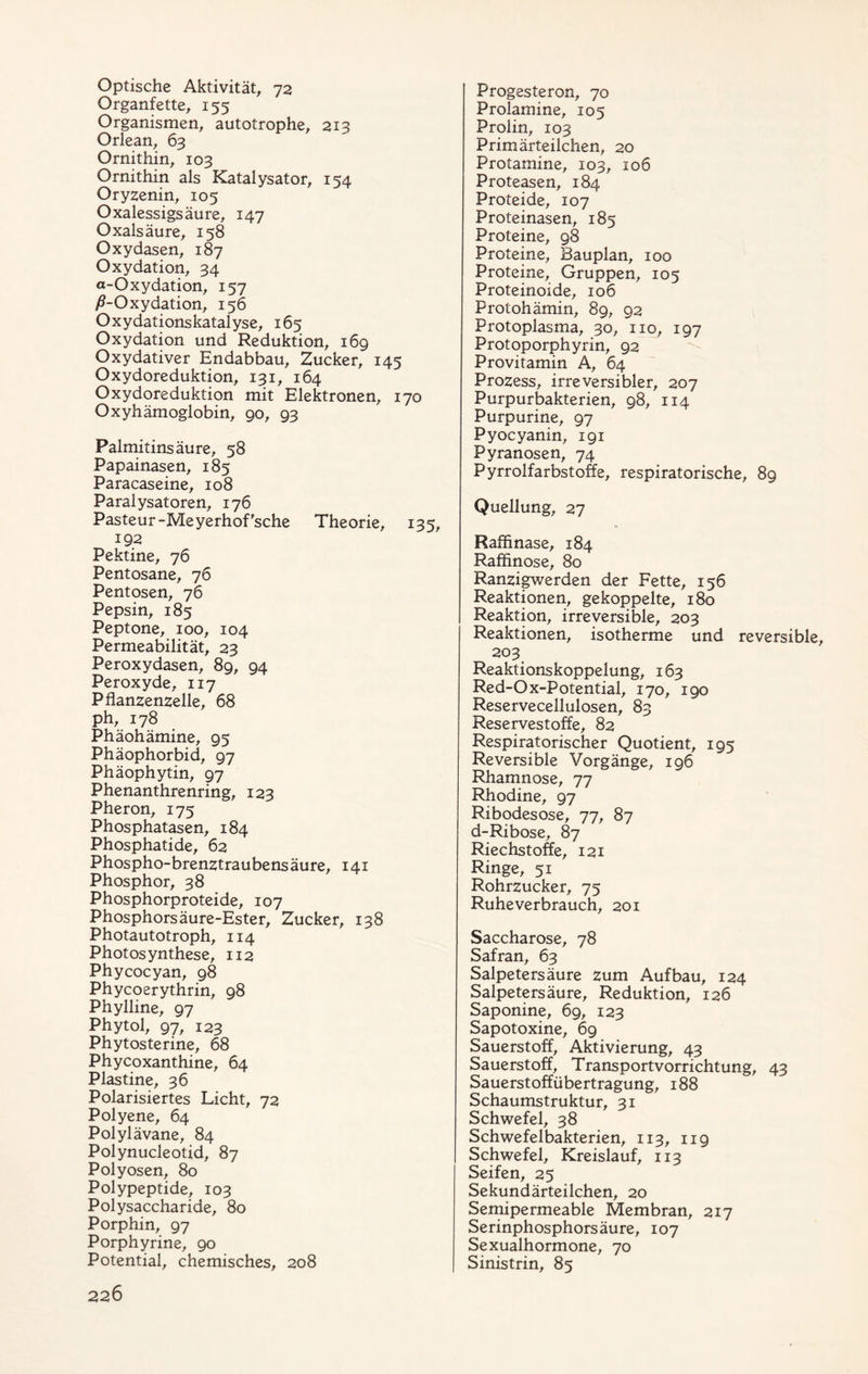 Optische Aktivität, 72 Organfette, 155 Organismen, autotrophe, 213 Orlean, 63 Ornithin, 103 Ornithin als Katalysator, 154 Oryzenin, 105 Oxalessigsäure, 147 Oxalsäure, 158 Oxydasen, 187 Oxydation, 34 a-Oxydation, 157 ^-Oxydation, 156 Oxydationskatalyse, 165 Oxydation und Reduktion, 169 Oxydativer Endabbau, Zucker, 145 Oxydoreduktion, 131, 164 Oxydoreduktion mit Elektronen, 170 Oxyhämoglobin, 90, 93 Palmitinsäure, 58 Papainasen, 185 Paracaseine, 108 Paralysatoren, 176 Pasteur-Meyerhof sehe Theorie, 135, 192 Pektine, 76 Pentosane, 76 Pentosen, 76 Pepsin, 185 Peptone, 100, 104 Permeabilität, 23 Peroxydasen, 89, 94 Peroxyde, 117 Pflanzenzelle, 68 ph, 178 Phäohämine, 95 Phäophorbid, 97 Phäophytin, 97 Phenanthrenring, 123 Pheron, 175 Phosphatasen, 184 Phosphatide, 62 Phospho-brenztraubensäure, 141 Phosphor, 38 Phosphorproteide, 107 Phosphorsäure-Ester, Zucker, 138 Photautotroph, 114 Photosynthese, 112 Phycocyan, 98 Phycoerythrin, 98 Phylline, 97 Phytol, 97, 123 Phytosterine, 68 Phycoxanthine, 64 Plastine, 36 Polarisiertes Licht, 72 Polyene, 64 Polylävane, 84 Polynucleotid, 87 Polyosen, 80 Polypeptide, 103 Polysaccharide, 80 Porphin, 97 Porphyrine, 90 Potential, chemisches, 208 226 Progesteron, 70 Prolamine, 105 Prolin, 103 Primärteilchen, 20 Protamine, 103, 106 Proteasen, 184 Proteide, 107 Proteinasen, 185 Proteine, 98 Proteine, Bauplan, 100 Proteine, Gruppen, 105 Proteinoide, 106 Protohämin, 89, 92 Protoplasma, 30, 110, 197 Protoporphyrin, 92 Provitamin A, 64 Prozess, irreversibler, 207 Purpurbakterien, 98, 114 Purpurine, 97 Pyocyanin, 191 Pyranosen, 74 Pyrrolfarbstoffe, respiratorische, 89 Quellung, 27 Raffinase, 184 Raffinose, 80 Ranzigwerden der Fette, 156 Reaktionen, gekoppelte, 180 Reaktion, irreversible, 203 Reaktionen, isotherme und reversible, 203 Reaktionskoppelung, 163 Red-Ox-Potential, 170, 190 Reservecellulosen, 83 Reservestoffe, 82 Respiratorischer Quotient, 195 Reversible Vorgänge, 196 Rhamnose, 77 Rhodine, 97 Ribodesose, 77, 87 d-Ribose, 87 Riechstoffe, 121 Ringe, 51 Rohrzucker, 75 Ruhe verbrauch, 201 Saccharose, 78 Safran, 63 Salpetersäure zum Aufbau, 124 Salpetersäure, Reduktion, 126 Saponine, 69, 123 Sapotoxine, 69 Sauerstoff, Aktivierung, 43 Sauerstoff, Transportvorrichtung, 43 Sauerstoffübertragung, 188 Schaumstruktur, 31 Schwefel, 38 Schwefelbakterien, 113, 119 Schwefel, Kreislauf, 113 Seifen, 25 Sekundärteilchen, 20 Semipermeable Membran, 217 Serinphosphorsäure, 107 Sexualhormone, 70 Sinistrin, 85