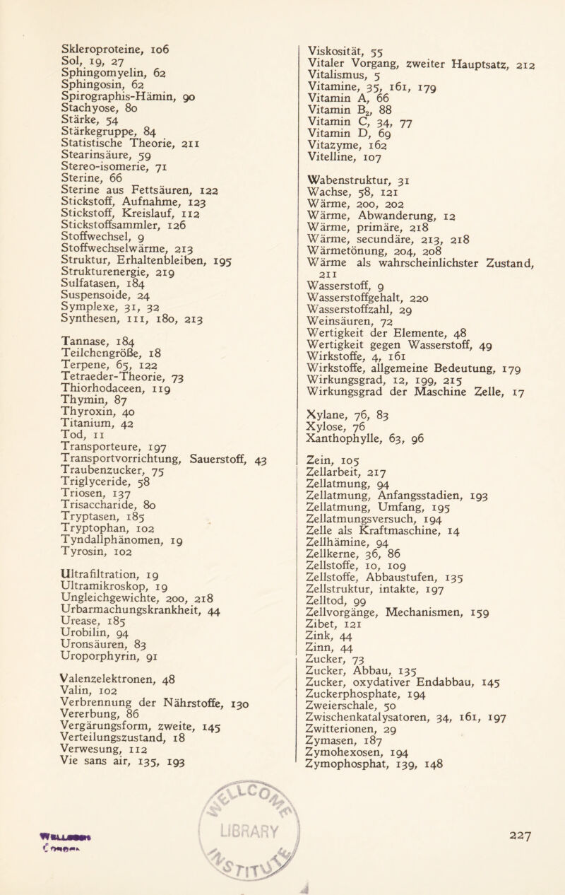 Skleroproteine, 106 Sol, 19, 27 Sphingomyelin, 62 Sphingosin, 62 Spirographis-Hämin, 90 Stachyose, 80 Stärke, 54 Stärkegruppe, 84 Statistische Theorie, 211 Stearinsäure, 59 Stereo-isomerie, 71 Sterine, 66 Sterine aus Fettsäuren, 122 Stickstoff, Aufnahme, 123 Stickstoff, Kreislauf, 112 Stickstoffsammler, 126 Stoffwechsel, 9 St offwechsel wärme, 213 Struktur, Erhaltenbleiben, 195 Strukturenergie, 219 Sulfatasen, 184 Suspensoide, 24 Symplexe, 31, 32 Synthesen, in, 180, 213 Tannase, 184 Teilchengröße, 18 Terpene, 65, 122 Tetraeder-Theorie, 73 Thiorhodaceen, 119 Thymin, 87 Thyroxin, 40 Titanium, 42 Tod, 11 Transporteure, 197 Transportvorrichtung, Sauerstoff, 43 Traubenzucker, 75 Triglyceride, 58 Triosen, 137 Trisaccharide, 80 Tryptasen, 185 Tryptophan, 102 Tyndallphänomen, 19 Tyrosin, 102 Uitrafiltration, 19 Ultramikroskop, 19 Ungleichgewichte, 200, 218 Urbarmachungskrankheit, 44 Urease, 185 Urobilin, 94 Uronsäuren, 83 Uroporphyrin, 91 Valenzelektronen, 48 Valin, 102 Verbrennung der Nährstoffe, 130 Vererbung, 86 Vergärungsform, zweite, 145 Verteilungszustand, 18 Verwesung, 112 Vie sans air, 135, 193 Viskosität, 55 Vitaler Vorgang, zweiter Hauptsatz, 212 Vitalismus, 5 Vitamine, 35, 161, 179 Vitamin A, 66 Vitamin B2, 88 Vitamin C, 34, 77 Vitamin D, 69 Vitazyme, 162 Vitelline, 107 Wabenstruktur, 31 Wachse, 58, 121 Wärme, 200, 202 Wärme, Abwanderung, 12 Wärme, primäre, 218 Wärme, secundäre, 213, 218 Wärmetönung, 204, 208 Wärme als wahrscheinlichster Zustand, 211 Wasserstoff, 9 Wasserstoffgehalt, 220 Wasserstoffzahl, 29 Weinsäuren, 72 Wertigkeit der Elemente, 48 Wertigkeit gegen Wasserstoff, 49 Wirkstoffe, 4, 161 Wirkstoffe, allgemeine Bedeutung, 179 Wirkungsgrad, 12, 199, 215 Wirkungsgrad der Maschine Zelle, 17 Xylane, 76, 83 Xylose, 76 Xanthophylle, 63, 96 Zein, 105 Zellarbeit, 217 Zellatmung, 94 Zellatmung, Anfangsstadien, 193 Zellatmung, Umfang, 195 Zellatmungsversuch, 194 Zelle als Kraftmaschine, 14 Zellhämine, 94 Zellkerne, 36, 86 Zellstoffe, 10, 109 Zellstoffe, Abbaustufen, 135 Zellstruktur, intakte, 197 Zelltod, 99 Zellvorgänge, Mechanismen, 159 Zibet, 121 Zink, 44 Zinn, 44 Zucker, 73 Zucker, Abbau, 135 Zucker, oxydativer Endabbau, 145 Zuckerphosphate, 194 Zweierschale, 50 Zwischenkatalysatoren, 34, 161, 197 Zwitterionen, 29 Zymasen, 187 Zymohexosen, 194 Zymophosphat, 139, 148