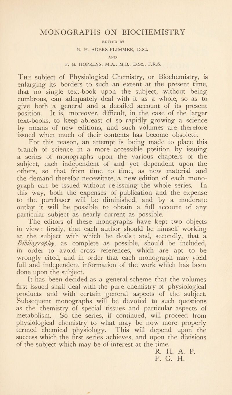 EDITED BY R. H. ADERS PLIMMER, D.Sc. AND F. G. HOPKINS, M.A., M.B., D.Sc., F.R.S. The subject of Physiological Chemistry, or Biochemistry, is enlarging its borders to such an extent at the present time, that no single text-book upon the subject, without being cumbrous, can adequately deal with it as a whole, so as to give both a general and a detailed account of its present position. It is, moreover, difficult, in the case of the larger text-books, to keep abreast of so rapidly growing a science by means of new editions, and such volumes are therefore issued when much of their contents has become obsolete. For this reason, an attempt is being made to place this branch of science in a more accessible position by issuing a series of monographs upon the various chapters of the subject, each independent of and yet dependent upon the others, so that from time to time, as new material and the demand therefor necessitate, a new edition of each mono- graph can be issued without re-issuing the whole series. In this way, both the expenses of publication and the expense to the purchaser will be diminished, and by a moderate outlay it will be possible to obtain a full account of any particular subject as nearly current as possible. The editors of these monographs have kept two objects in view : firstly, that each author should be himself working at the subject with which he deals; and, secondly, that a Bibliography, as complete as possible, should be included, in order to avoid cross references, which are apt to be wrongly cited, and in order that each monograph may yield full and independent information of the work which has been done upon the subject. It has been decided as a general scheme that the volumes first issued shall deal with the pure chemistry of physiological products and with certain general aspects of the subject. Subsequent monographs will be devoted to such questions as the chemistry of special tissues and particular aspects of metabolism. So the series, if continued, will proceed from physiological chemistry to what may be now more properly termed chemical physiology. This will depend upon the success which the first series achieves, and upon the divisions of the subject which may be of interest at the time. R. H. A. P. F. G. H.