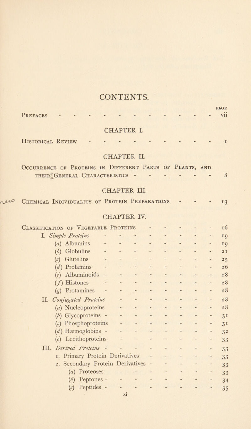 CONTENTS. Prefaces PAGE vii CHAPTER I. Historical Review i CHAPTER II. Occurrence of Proteins in Different Parts of Plants, and their^General Characteristics 8 CHAPTER III. Chemical Individuality of Protein Preparations - - 13 CHAPTER IV. Classification of Vegetable Proteins ----- 16 I. Simple Proteins - - - - - - - -19 (a) Albumins - - - - - - - -19 ip) Globulins - - - - - - - - 21 p) Glutelins - - - - - - - - 25 id) Prolamins -------- 26 (e) Albuminoids - - - - - - - - 28 (/) Histones - - - - - - - - 28 (g) Protamines - - - - - - - - 28 II. Conjugated Proteins - - - - - - - 28 (a) Nucleoproteins - - - - - - - 28 ip) Glycoproteins - - - - - - - - 31 ip) Phosphoproteins - - - - - - - 31 {d) Haemoglobins - - - - - - - - 32 (1e) Lecithoproteins - - - - - - 33 III. Derived Proteins - - - - - - - 33 1. Primary Protein Derivatives - - - - 33 2. Secondary Protein Derivatives - - - - 33 (a) Proteoses - - - - - - 33 p) Peptones --------34 p) Peptides -------- 35