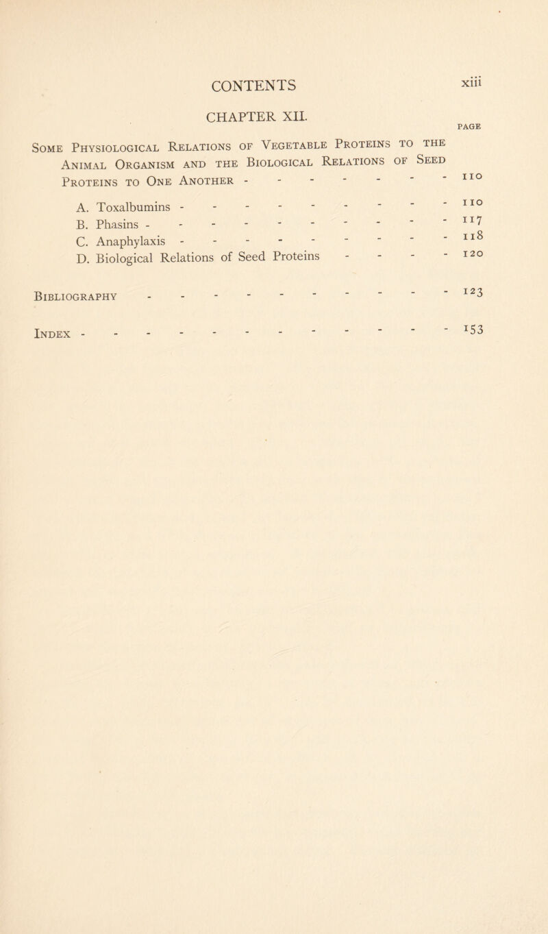 CHAPTER XII. PAGE Some Physiological Relations of Vegetable Proteins 10 the Animal Organism and the Biological Relations of Seed Proteins to One Another - - - - -  - no A. Toxalbumins - - - - - - '  110 B. Phasins - - - - * _  “  ~ IZ7 C. Anaphylaxis - - - - -  “  - n8 D. Biological Relations of Seed Proteins - - - “ 120 Bibliography Index - T53