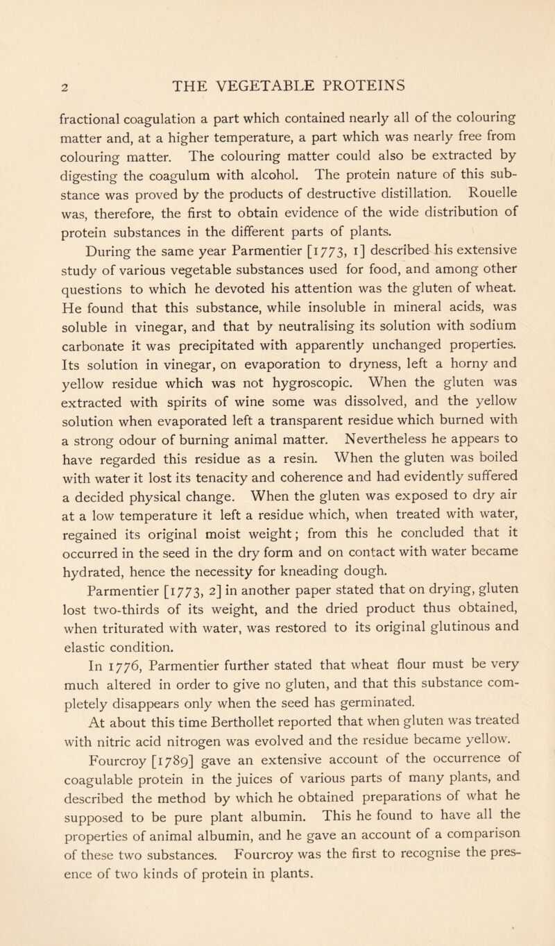 fractional coagulation a part which contained nearly all of the colouring matter and, at a higher temperature, a part which was nearly free from colouring matter. The colouring matter could also be extracted by digesting the coagulum with alcohol. The protein nature of this sub- stance was proved by the products of destructive distillation. Rouelle was, therefore, the first to obtain evidence of the wide distribution of protein substances in the different parts of plants. During the same year Parmentier [1773, 1] described his extensive study of various vegetable substances used for food, and among other questions to which he devoted his attention was the gluten of wheat. He found that this substance, while insoluble in mineral acids, was soluble in vinegar, and that by neutralising its solution with sodium carbonate it was precipitated with apparently unchanged properties. Its solution in vinegar, on evaporation to dryness, left a horny and yellow residue which was not hygroscopic. When the gluten was extracted with spirits of wine some was dissolved, and the yellow solution when evaporated left a transparent residue which burned with a strong odour of burning animal matter. Nevertheless he appears to have regarded this residue as a resin. When the gluten was boiled with water it lost its tenacity and coherence and had evidently suffered a decided physical change. When the gluten was exposed to dry air at a low temperature it left a residue which, when treated with water, regained its original moist weight; from this he concluded that it occurred in the seed in the dry form and on contact with water became hydrated, hence the necessity for kneading dough. Parmentier [1773, 2] in another paper stated that on drying, gluten lost two-thirds of its weight, and the dried product thus obtained, when triturated with water, was restored to its original glutinous and elastic condition. In 1776, Parmentier further stated that wheat flour must be very much altered in order to give no gluten, and that this substance com- pletely disappears only when the seed has germinated. At about this time Berthollet reported that when gluten was treated with nitric acid nitrogen was evolved and the residue became yellow. Fourcroy [1789] gave an extensive account of the occurrence of coagulable protein in the juices of various parts of many plants, and described the method by which he obtained preparations of what he supposed to be pure plant albumin. This he found to have all the properties of animal albumin, and he gave an account of a comparison of these two substances. Fourcroy was the first to recognise the pres- ence of two kinds of protein in plants.