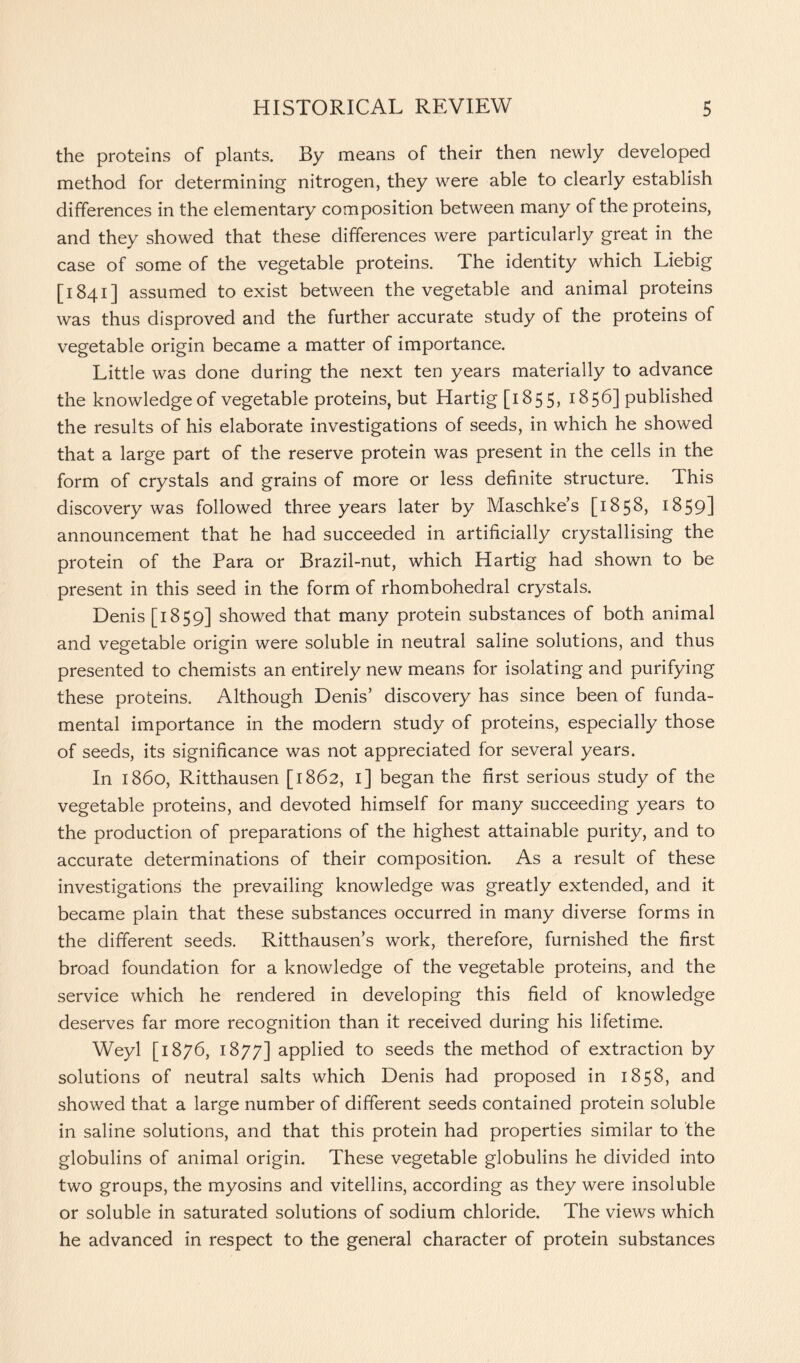 the proteins of plants. By means of their then newly developed method for determining nitrogen, they were able to clearly establish differences in the elementary composition between many of the proteins, and they showed that these differences were particularly great in the case of some of the vegetable proteins. The identity which Liebig [1841] assumed to exist between the vegetable and animal proteins was thus disproved and the further accurate study of the proteins of vegetable origin became a matter of importance. Little was done during the next ten years materially to advance the knowledge of vegetable proteins, but Hartig [1855, 1856] published the results of his elaborate investigations of seeds, in which he showed that a large part of the reserve protein was present in the cells in the form of crystals and grains of more or less definite structure. This discovery was followed three years later by Maschke’s [1858, 1859] announcement that he had succeeded in artificially crystallising the protein of the Para or Brazil-nut, which Hartig had shown to be present in this seed in the form of rhombohedral crystals. Denis [1859] showed that many protein substances of both animal and vegetable origin were soluble in neutral saline solutions, and thus presented to chemists an entirely new means for isolating and purifying these proteins. Although Denis’ discovery has since been of funda- mental importance in the modern study of proteins, especially those of seeds, its significance was not appreciated for several years. In i860, Ritthausen [1862, 1] began the first serious study of the vegetable proteins, and devoted himself for many succeeding years to the production of preparations of the highest attainable purity, and to accurate determinations of their composition. As a result of these investigations the prevailing knowledge was greatly extended, and it became plain that these substances occurred in many diverse forms in the different seeds. Ritthausen’s work, therefore, furnished the first broad foundation for a knowledge of the vegetable proteins, and the service which he rendered in developing this field of knowledge deserves far more recognition than it received during his lifetime. Weyl [1876, 1877] applied to seeds the method of extraction by solutions of neutral salts which Denis had proposed in 1858, and showed that a large number of different seeds contained protein soluble in saline solutions, and that this protein had properties similar to the globulins of animal origin. These vegetable globulins he divided into two groups, the myosins and vitellins, according as they were insoluble or soluble in saturated solutions of sodium chloride. The views which he advanced in respect to the general character of protein substances