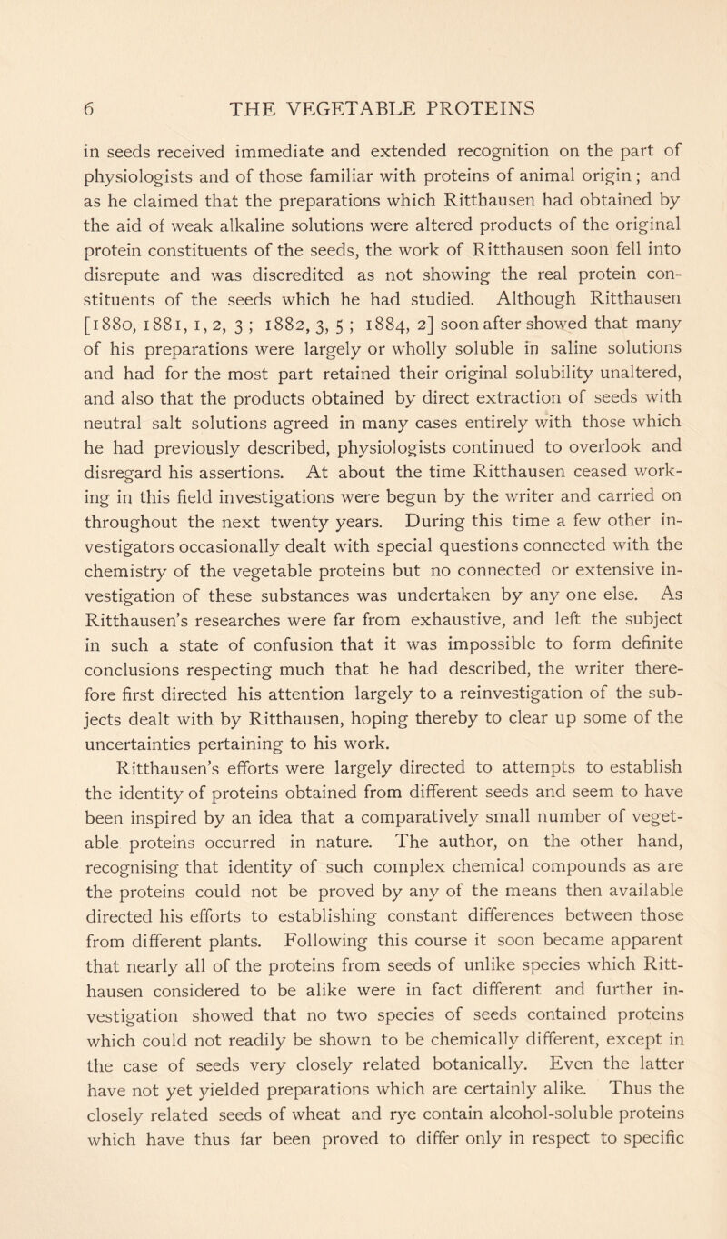 in seeds received immediate and extended recognition on the part of physiologists and of those familiar with proteins of animal origin ; and as he claimed that the preparations which Ritthausen had obtained by the aid of weak alkaline solutions were altered products of the original protein constituents of the seeds, the work of Ritthausen soon fell into disrepute and was discredited as not showing the real protein con- stituents of the seeds which he had studied. Although Ritthausen [1880, 1881, 1,2, 3; 1882,3, 5 ; 1884, 2] soon after showed that many of his preparations were largely or wholly soluble in saline solutions and had for the most part retained their original solubility unaltered, and also that the products obtained by direct extraction of seeds with neutral salt solutions agreed in many cases entirely with those which he had previously described, physiologists continued to overlook and disregard his assertions. At about the time Ritthausen ceased work- ing in this field investigations were begun by the writer and carried on throughout the next twenty years. During this time a few other in- vestigators occasionally dealt with special questions connected with the chemistry of the vegetable proteins but no connected or extensive in- vestigation of these substances was undertaken by any one else. As Ritthausen’s researches were far from exhaustive, and left the subject in such a state of confusion that it was impossible to form definite conclusions respecting much that he had described, the writer there- fore first directed his attention largely to a reinvestigation of the sub- jects dealt with by Ritthausen, hoping thereby to clear up some of the uncertainties pertaining to his work. Ritthausen’s efforts were largely directed to attempts to establish the identity of proteins obtained from different seeds and seem to have been inspired by an idea that a comparatively small number of veget- able proteins occurred in nature. The author, on the other hand, recognising that identity of such complex chemical compounds as are the proteins could not be proved by any of the means then available directed his efforts to establishing constant differences between those from different plants. Following this course it soon became apparent that nearly all of the proteins from seeds of unlike species which Ritt- hausen considered to be alike were in fact different and further in- vestigation showed that no two species of seeds contained proteins which could not readily be shown to be chemically different, except in the case of seeds very closely related botanically. Even the latter have not yet yielded preparations which are certainly alike. Thus the closely related seeds of wheat and rye contain alcohol-soluble proteins which have thus far been proved to differ only in respect to specific