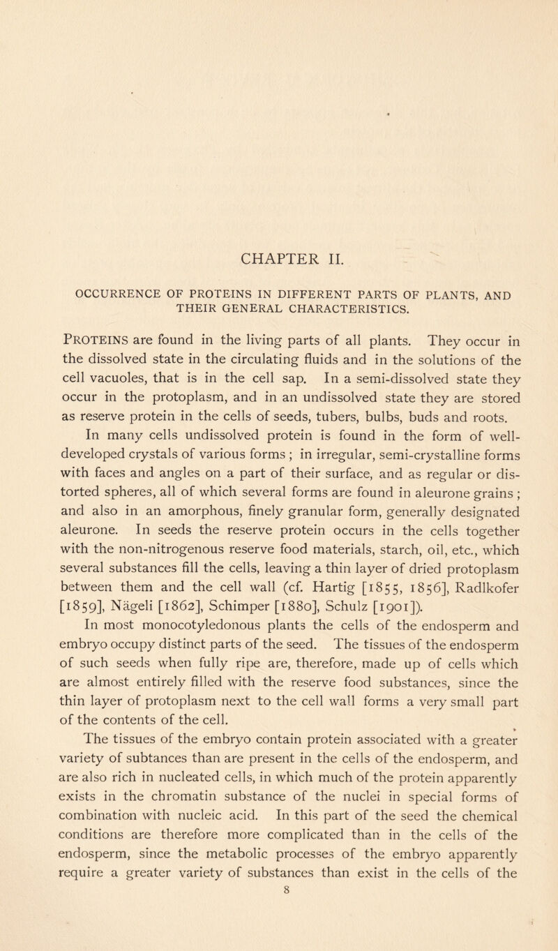 OCCURRENCE OF PROTEINS IN DIFFERENT PARTS OF PLANTS, AND THEIR GENERAL CHARACTERISTICS. PROTEINS are found in the living parts of all plants. They occur in the dissolved state in the circulating fluids and in the solutions of the cell vacuoles, that is in the cell sap. In a semi-dissolved state they occur in the protoplasm, and in an undissolved state they are stored as reserve protein in the cells of seeds, tubers, bulbs, buds and roots. In many cells undissolved protein is found in the form of well- developed crystals of various forms ; in irregular, semi-crystalline forms with faces and angles on a part of their surface, and as regular or dis- torted spheres, all of which several forms are found in aleurone grains ; and also in an amorphous, finely granular form, generally designated aleurone. In seeds the reserve protein occurs in the cells together with the non-nitrogenous reserve food materials, starch, oil, etc., which several substances fill the cells, leaving a thin layer of dried protoplasm between them and the cell wall (cf. Hartig [1855, 1856], Radlkofer [1859], Nageli [1862], Schimper [1880], Schulz [1901]). In most monocotyledonous plants the cells of the endosperm and embryo occupy distinct parts of the seed. The tissues of the endosperm of such seeds when fully ripe are, therefore, made up of cells which are almost entirely filled with the reserve food substances, since the thin layer of protoplasm next to the cell wall forms a very small part of the contents of the cell. * The tissues of the embryo contain protein associated with a greater variety of subtances than are present in the cells of the endosperm, and are also rich in nucleated cells, in which much of the protein apparently exists in the chromatin substance of the nuclei in special forms of combination with nucleic acid. In this part of the seed the chemical conditions are therefore more complicated than in the cells of the endosperm, since the metabolic processes of the embryo apparently require a greater variety of substances than exist in the cells of the