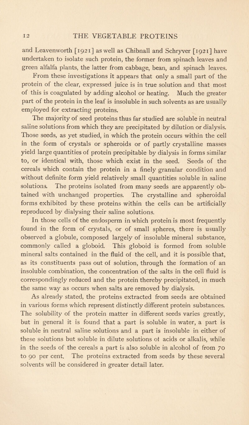 and Leavenworth [1921] as well as Chibnall and Schryver [1921] have undertaken to isolate such protein, the former from spinach leaves and green alfalfa plants, the latter from cabbage, bean, and spinach leaves. From these investigations it appears that only a small part of the protein of the clear, expressed juice is in true solution and that most of this is coagulated by adding alcohol or heating. Much the greater part of the protein in the leaf is insoluble in such solvents as are usually employed for extracting proteins. The majority of seed proteins thus far studied are soluble in neutral saline solutions from which they are precipitated by dilution or dialysis. Those seeds, as yet studied, in which the protein occurs within the cell in the form of crystals or spheroids or of partly crystalline masses yield large quantities of protein precipitable by dialysis in forms similar to, or identical with, those which exist in the seed. Seeds of the cereals which contain the protein in a finely granular condition and without definite form yield relatively small quantities soluble in saline solutions. The proteins isolated from many seeds are apparently ob- tained with unchanged properties. The crystalline and spheroidal forms exhibited by these proteins within the cells can be artificially reproduced by dialysing their saline solutions. In those cells of the endosperm in which protein is most frequently found in the form of crystals, or of small spheres, there is usually observed a globule, composed largely of insoluble mineral substance, commonly called a globoid. This globoid is formed from soluble mineral salts contained in the fluid of the cell, and it is possible that, as its constituents pass out of solution, through the formation of an insoluble combination, the concentration of the salts in the cell fluid is correspondingly reduced and the protein thereby precipitated, in much the same way as occurs when salts are removed by dialysis. As already stated, the proteins extracted from seeds are obtained in various forms which represent distinctly different protein substances. The solubility of the protein matter in different seeds varies greatly, but in general it is found that a part is soluble in water, a part is soluble in neutral saline solutions and a part is insoluble in either of these solutions but soluble in dilute solutions of acids or alkalis, while in the seeds of the cereals a part is also soluble in alcohol of from 70 to 90 per cent. The proteins extracted from seeds by these several solvents will be considered in greater detail later.