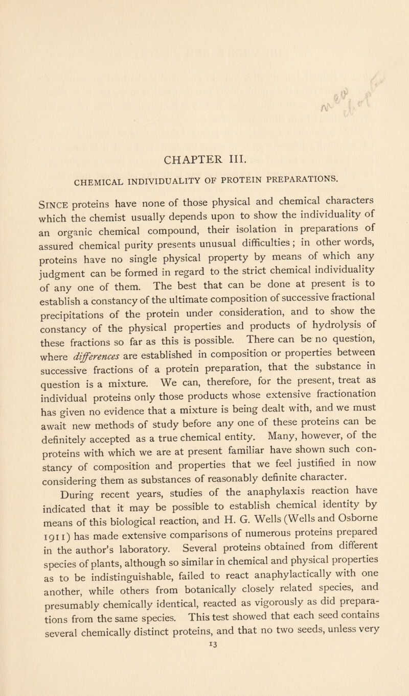 CHEMICAL INDIVIDUALITY OF PROTEIN PREPARATIONS. SINCE proteins have none of those physical and chemical characters which the chemist usually depends upon to show the individuality of an organic chemical compound, their isolation in preparations of assured chemical purity presents unusual difficulties, in other words, proteins have no single physical property by means of which any judgment can be formed in regard to the strict chemical individuality of any one of them. The best that can be done at present is to establish a constancy of the ultimate composition of successive fractional precipitations of the protein under consideration, and to show the constancy of the physical properties and products of hydrolysis of these fractions so far as this is possible. There can be no question, where differences are established in composition or properties between successive fractions of a protein preparation, that the substance in question is a mixture. We can, therefore, for the present, treat as individual proteins only those products whose extensive fractionation has given no evidence that a mixture is being dealt with, and we must await new methods of study before any one of these proteins can be definitely accepted as a true chemical entity. Many, however, of the proteins with which we are at present familiar have shown such con- stancy of composition and properties that we feel justified in now considering them as substances of reasonably definite character. During recent years, studies of the anaphylaxis reaction have indicated that it may be possible to establish chemical identity by means of this biological reaction, and H. G. Wells (Wells and Osborne 1911) has made extensive comparisons of numerous proteins prepared in the author’s laboratory. Several proteins obtained from different species of plants, although so similar in chemical and physical properties as to be indistinguishable, failed to react anaphylactically with one another, while others from botanically closely related species, and presumably chemically identical, reacted as vigorously as did prepara- tions from the same species. This test showed that each seed contains several chemically distinct proteins, and that no two seeds, unless very