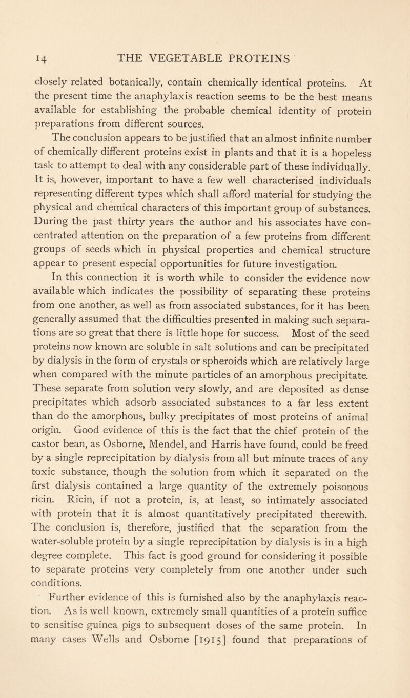 closely related botanically, contain chemically identical proteins. At the present time the anaphylaxis reaction seems to be the best means available for establishing the probable chemical identity of protein preparations from different sources. The conclusion appears to be justified that an almost infinite number of chemically different proteins exist in plants and that it is a hopeless task to attempt to deal with any considerable part of these individually. It is, however, important to have a few well characterised individuals representing different types which shall afford material for studying the physical and chemical characters of this important group of substances. During the past thirty years the author and his associates have con- centrated attention on the preparation of a few proteins from different groups of seeds which in physical properties and chemical structure appear to present especial opportunities for future investigation. In this connection it is worth while to consider the evidence now available which indicates the possibility of separating these proteins from one another, as well as from associated substances, for it has been generally assumed that the difficulties presented in making such separa- tions are so great that there is little hope for success. Most of the seed proteins now known are soluble in salt solutions and can be precipitated by dialysis in the form of crystals or spheroids which are relatively large when compared with the minute particles of an amorphous precipitate. These separate from solution very slowly, and are deposited as dense precipitates which adsorb associated substances to a far less extent than do the amorphous, bulky precipitates of most proteins of animal origin. Good evidence of this is the fact that the chief protein of the castor bean, as Osborne, Mendel, and Harris have found, could be freed by a single reprecipitation by dialysis from all but minute traces of any toxic substance, though the solution from which it separated on the first dialysis contained a large quantity of the extremely poisonous ricin. Ricin, if not a protein, is, at least, so intimately associated with protein that it is almost quantitatively precipitated therewith. The conclusion is, therefore, justified that the separation from the water-soluble protein by a single reprecipitation by dialysis is in a high degree complete. This fact is good ground for considering it possible to separate proteins very completely from one another under such conditions. Further evidence of this is furnished also by the anaphylaxis reac- tion. As is well known, extremely small quantities of a protein suffice to sensitise guinea pigs to subsequent doses of the same protein. In many cases Wells and Osborne [1915] found that preparations of