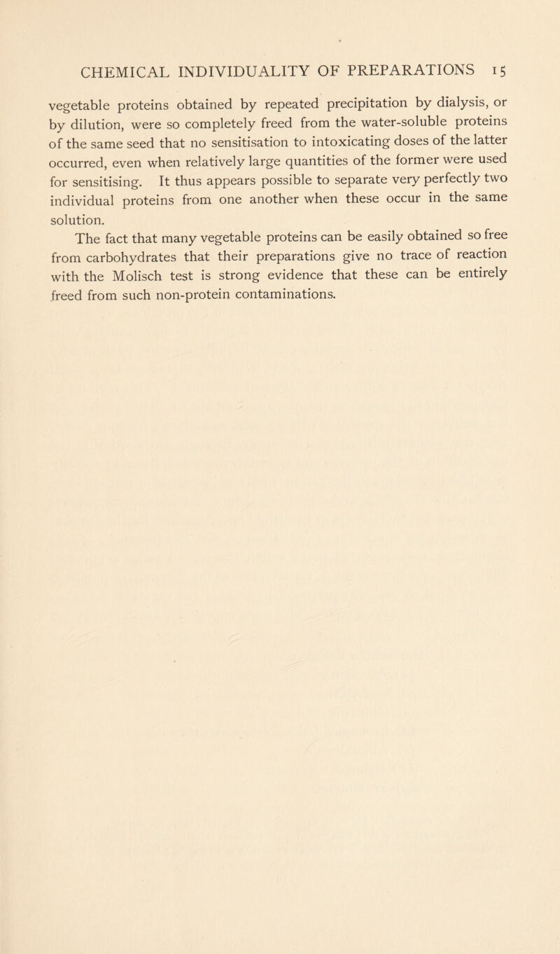 vegetable proteins obtained by repeated precipitation by dialysis, or by dilution, were so completely freed from the water-soluble proteins of the same seed that no sensitisation to intoxicating doses of the latter occurred, even when relatively large quantities of the former were used for sensitising. It thus appears possible to separate very perfectly two individual proteins from one another when these occur in the same solution. The fact that many vegetable proteins can be easily obtained so free from carbohydrates that their preparations give no trace of reaction with the Molisch test is strong evidence that these can be entirely freed from such non-protein contaminations.