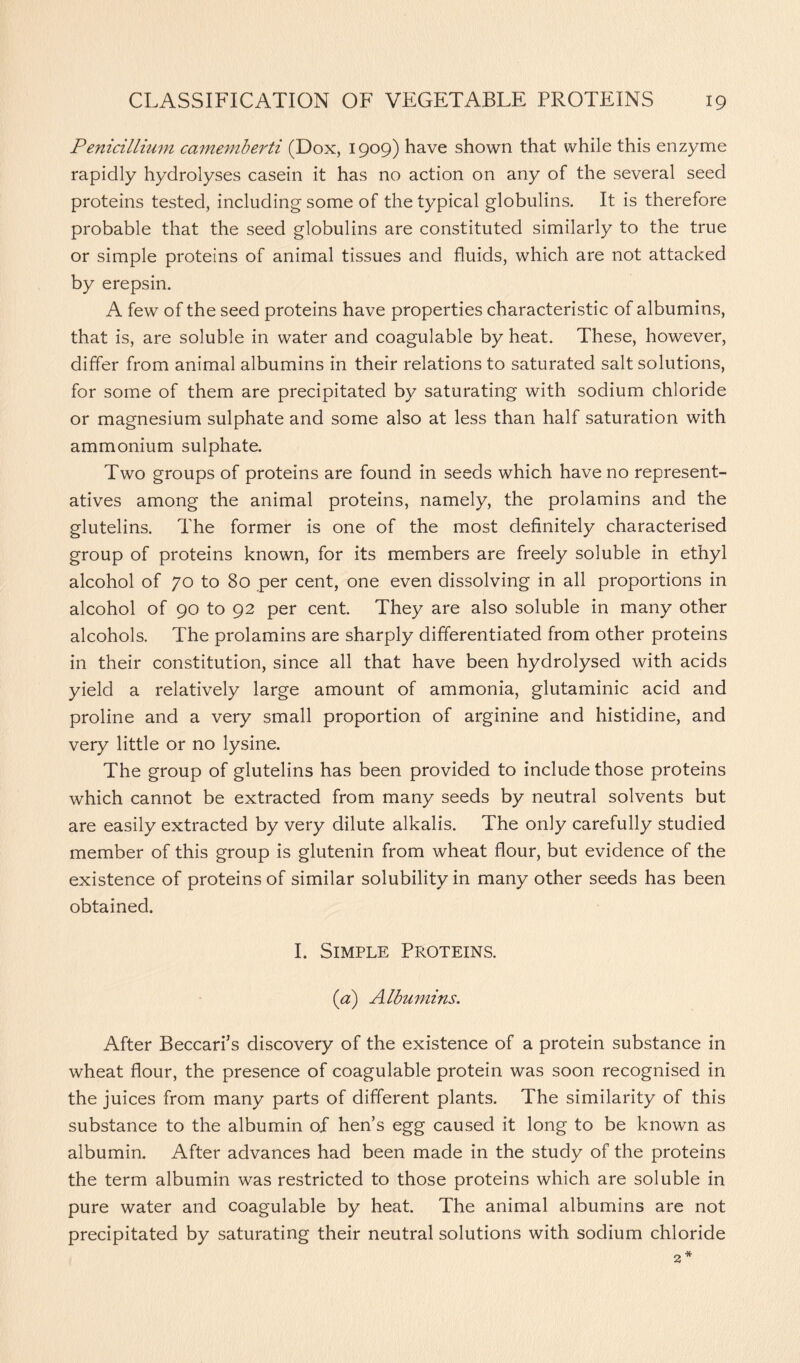 Penicillium camemberti (Dox, 1909) have shown that while this enzyme rapidly hydrolyses casein it has no action on any of the several seed proteins tested, including some of the typical globulins. It is therefore probable that the seed globulins are constituted similarly to the true or simple proteins of animal tissues and fluids, which are not attacked by erepsin. A few of the seed proteins have properties characteristic of albumins, that is, are soluble in water and coagulable by heat. These, however, differ from animal albumins in their relations to saturated salt solutions, for some of them are precipitated by saturating with sodium chloride or magnesium sulphate and some also at less than half saturation with ammonium sulphate. Two groups of proteins are found in seeds which have no represent- atives among the animal proteins, namely, the prolamins and the glutelins. The former is one of the most definitely characterised group of proteins known, for its members are freely soluble in ethyl alcohol of 70 to 80 per cent, one even dissolving in all proportions in alcohol of 90 to 92 per cent. They are also soluble in many other alcohols. The prolamins are sharply differentiated from other proteins in their constitution, since all that have been hydrolysed with acids yield a relatively large amount of ammonia, glutaminic acid and proline and a very small proportion of arginine and histidine, and very little or no lysine. The group of glutelins has been provided to include those proteins which cannot be extracted from many seeds by neutral solvents but are easily extracted by very dilute alkalis. The only carefully studied member of this group is glutenin from wheat flour, but evidence of the existence of proteins of similar solubility in many other seeds has been obtained. I. Simple Proteins. (a) Albumins. After Beccari’s discovery of the existence of a protein substance in wheat flour, the presence of coagulable protein was soon recognised in the juices from many parts of different plants. The similarity of this substance to the albumin of hen’s egg caused it long to be known as albumin. After advances had been made in the study of the proteins the term albumin was restricted to those proteins which are soluble in pure water and coagulable by heat. The animal albumins are not precipitated by saturating their neutral solutions with sodium chloride 2*