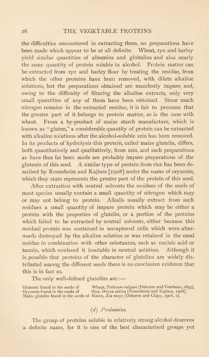 the difficulties encountered in extracting them, no preparations have been made which appear to be at all definite. Wheat, rye and barley yield similar quantities of albumins and globulins and also nearly the same quantity of protein soluble in alcohol. Protein matter can be extracted from rye and barley flour by treating the residue, from which the other proteins have been removed, with dilute alkaline solutions, but the preparations obtained are manifestly impure, and, owing to the difficulty of filtering the alkaline extracts, only very small quantities of any of them have been obtained. Since much nitrogen remains in the extracted residue, it is fair to presume that the greater part of it belongs to protein matter, as is the case with wheat. From a by-product of maize starch manufacture, which is known as “ gluten,” a considerable quantity of protein can be extracted with alkaline solutions after the alcohol-soluble zein has been removed. In its products of hydrolysis this protein, called maize glutelin, differs, both quantitatively and qualitatively, from zein, and such preparations as have thus far been made are probably impure preparations of the glutenin of this seed. A similar type of protein from rice has been de- scribed by Rosenheim and Kajiura [1908] under the name of oryzenin, which they state represents the greater part of the protein of this seed. After extraction with neutral solvents the residues of the seeds of most species usually contain a small quantity of nitrogen which may or may not belong to protein. Alkalis usually extract from such residues a small quantity of impure protein which may be either a protein with the properties of glutelin, or a portion of the proteins which failed to be extracted by neutral solvents, either because this residual protein was contained in unruptured cells which were after- wards destroyed by the alkaline solution or was retained in the meal residue in combination with other substances, such as nucleic acid or tannin, which rendered it insoluble in neutral solution. Although it is possible that proteins of the character of glutelins are widely dis- tributed among the different seeds there is no conclusive evidence that this is in fact so. The only well-defined glutelins are :— Glutenin found in the seeds of Wheat, Triticum vulgare [Osborne and Voorhees, 1893], Oryzenin found in the seeds of Rice, Oryza sativa [Rosenheim and Kajiura, 1908]. Maize glutelin found in the seeds of Maize, Zea mays [Osborne and Clapp, 1908, 2]. (d) Prolamins. The group of proteins soluble in relatively strong alcohol deserves a definite name, for it is one of the best characterised groups yet