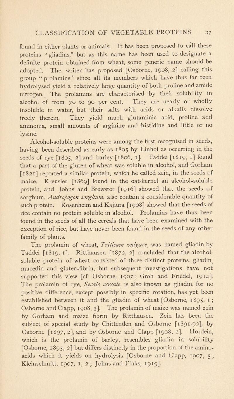 found in either plants or animals. It has been proposed to call these proteins “ gliadins,” but as this name has been used to designate a definite protein obtained from wheat, some generic name should be adopted. The writer has proposed [Osborne, 1908, 2] calling this group “ prolamins,” since all its members which have thus far been hydrolysed yield a relatively large quantity of both proline and amide nitrogen. The prolamins are characterised by their solubility in alcohol of from 70 to 90 per cent. They are nearly or wholly insoluble in water, but their salts with acids or alkalis dissolve freely therein. They yield much glutaminic acid, proline and ammonia, small amounts of arginine and histidine and little or no lysine. Alcohol-soluble proteins were among the first recognised in seeds, having been described as early as 1805 by Einhof as occurring in the seeds of rye [1805, 2] and barley [1806, 1]. Taddei [1819, 1] found that a part of the gluten of wheat was soluble in alcohol, and Gorham [1821] reported a similar protein, which he called zein, in the seeds of maize. Kreusler [1869] found in the oat-kernel an alcohol-soluble protein, and Johns and Brewster [1916] showed that the seeds of sorghum, Andropogon sorghum, also contain a considerable quantity of such protein. Rosenheim and Kajiura [1908] showed that the seeds of rice contain no protein soluble in alcohol. Prolamins have thus been found in the seeds of all the cereals that have been examined with the exception of rice, but have never been found in the seeds of any other family of plants. The prolamin of wheat, Triticum vulgare, was named gliadin by Taddei [1819, 1]. Ritthausen [1872, 2] concluded that the alcohol- soluble protein of wheat consisted of three distinct proteins, gliadin^ mucedin and gluten-fibrin, but subsequent investigations have not supported this view [cf. Osborne, 1907 ; Groh and Friedel, 1914]. The prolamin of rye, Secale cereale, is also known as gliadin, for no positive difference, except possibly in specific rotation, has yet been established between it and the gliadin of wheat [Osborne, 1895, I ; Osborne and Clapp, 1908, 3]. The prolamin of maize was named zein by Gorham and maize fibrin by Ritthausen. Zein has been the subject of special study by Chittenden and Osborne [1891-92], by Osborne [1897, 2]> and by Osborne and Clapp [1908, 2]. Hordein, which is the prolamin of barley, resembles gliadin in solubility [Osborne, 1895, 2] but differs distinctly in the proportion of the amino- acids which it yields on hydrolysis [Osborne and Clapp, 1907, 5 ; Kleinschmitt, 1907, 1,2; Johns and Finks, 1919].