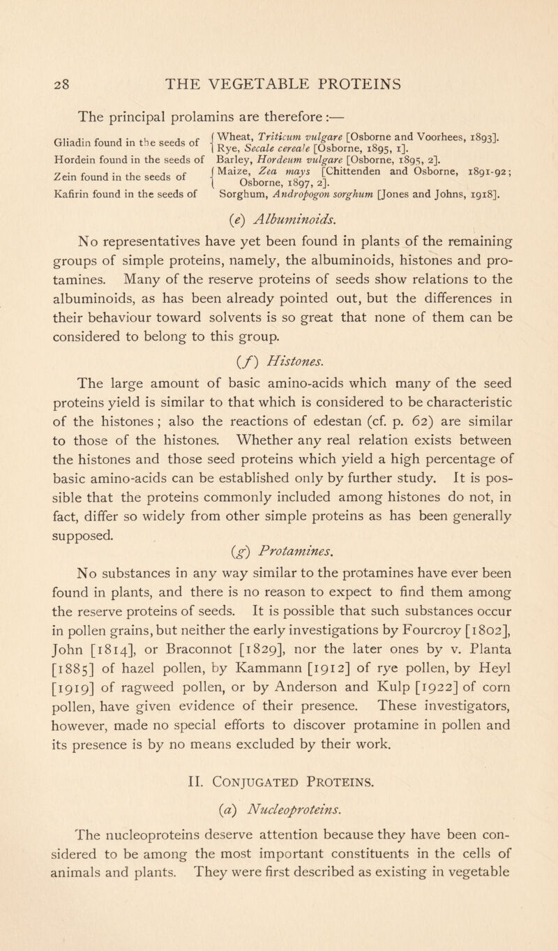 The principal prolamins are therefore:— Gliadin found in the seeds of Hordein found in the seeds of Zein found in the seeds of Kafirin found in the seeds of Wheat, Triticum vulgare [Osborne and Voorhees, 1893]. Rye, Secale cereale [Osborne, 1895, 1]. Barley, Hordeum vulgare [Osborne, 1895, 2]. Maize, Zea mays [Chittenden and Osborne, 1891-92; Osborne, 1897, 2]. Sorghum, Andropogon sorghum [Jones and Johns, 1918]. (e) Albuminoids. No representatives have yet been found in plants of the remaining groups of simple proteins, namely, the albuminoids, histones and pro- tamines. Many of the reserve proteins of seeds show relations to the albuminoids, as has been already pointed out, but the differences in their behaviour toward solvents is so great that none of them can be considered to belong to this group. (f) Histones. The large amount of basic amino-acids which many of the seed proteins yield is similar to that which is considered to be characteristic of the histones ; also the reactions of edestan (cf. p. 62) are similar to those of the histones. Whether any real relation exists between the histones and those seed proteins which yield a high percentage of basic amino-acids can be established only by further study. It is pos- sible that the proteins commonly included among histones do not, in fact, differ so widely from other simple proteins as has been generally supposed. (g) Protamines. No substances in any way similar to the protamines have ever been found in plants, and there is no reason to expect to find them among the reserve proteins of seeds. It is possible that such substances occur in pollen grains, but neither the early investigations by Fourcroy [1802], John [1814], or Braconnot [1829], nor the later ones by v. Planta [1885] of hazel pollen, by Kammann [1912] of rye pollen, by Heyl [1919] of ragweed pollen, or by Anderson and Kulp [1922] of corn pollen, have given evidence of their presence. These investigators, however, made no special efforts to discover protamine in pollen and its presence is by no means excluded by their work. II. Conjugated Proteins. (a) Nucleoproteins. The nucleoproteins deserve attention because they have been con- sidered to be among the most important constituents in the cells of animals and plants. They were first described as existing in vegetable