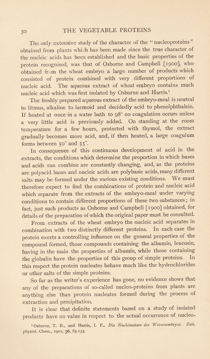 The only extensive study of the character of the “ nucleoproteins ” obtained from plants which has been made since the true character of the nucleic acids has been established and the basic properties of the protein recognised, was that of Osborne and Campbell [ 1900], who obtained from the wheat embryo a large number of products which consisted of protein combined with very different proportions of nucleic acid. The aqueous extract of wheat embryo contains much nucleic acid which was first isolated by Osborne and Harris.1 The freshly prepared aqueous extract of the embryo-meal is neutral to litmus, alkaline to lacmoid and decidedly acid to phenolphthalein. If heated at once in a water bath to 98° no coagulation occurs unless a very little acid is previously added. On standing at the room temperature for a few hours, protected with thymol, the extract gradually becomes more acid, and, if then heated, a large coagulum forms between 50° and 55°. In consequence of this continuous development of acid in the extracts, the conditions which determine the proportion in which bases and acids can combine are constantly changing, and, as the proteins are polyacid bases and nucleic acids are polybasic acids, many different salts may be formed under the various existing conditions. We must therefore expect to find the combinations of protein and nucleic acid which separate from the extracts of the embryo-meal under varying conditions to contain different proportions of these two substances; in fact, just such products as Osborne and Campbell [ 19°o] obtained, for details of the preparation of which the original paper must be consulted. From extracts of the wheat embryo the nucleic acid separates in combination with two distinctly different proteins. In each case the protein exerts a controlling influence on the general properties of the compound formed, those compounds containing the albumin, leucosin, having in the main the properties of albumin, while those containing the globulin have the properties of this group of simple proteins. In this respect the protein nucleates behave much like the hydrochlorides or other salts of the simple proteins. So far as the writer’s experience has gone, no evidence shows that any of the preparations of so-called nucleo-proteins from plants are anything else than protein nucleates formed during the process of extraction and precipitation. It is clear that definite statements based on a study of isolated products have no value in respect to the actual occurrence of nucleo- 1 Osborne, T. B., and Harris, I. F., Die Nucleinsaure des Weizenembryos. Zeit. physiol. Chem., 1902, 36, 85-133.