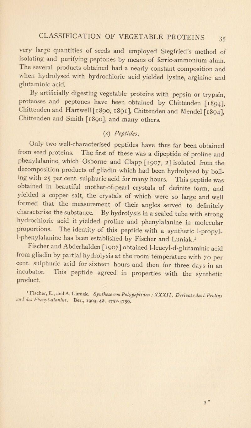 35 very large quantities of seeds and employed Siegfried’s method of isolating and purifying peptones by means of ferric-ammonium alum. The several products obtained had a nearly constant composition and when hydrolysed with hydrochloric acid yielded lysine, arginine and glutaminic acid. By artificially digesting vegetable proteins with pepsin or trypsin, proteoses and peptones have been obtained by Chittenden [1894], Chittenden and Hartwell [1890, 1891], Chittenden and Mendel [1894], Chittenden and Smith [1890], and many others. (e) Peptides. Only two well-characterised peptides have thus far been obtained from seed proteins. The first of these was a dipeptide of proline and phenylalanine, which Osborne and Clapp [1907, 2] isolated from the decomposition products of gliadin which had been hydrolysed by boil- ing with 25 per cent sulphuric acid for many hours. This peptide was obtained in beautiful mother-of-pearl crystals of definite form, and yielded a copper salt, the crystals of which were so large and well formed that the measurement of their angles served to definitely characterise the substance. By hydrolysis in a sealed tube with strong hydrochloric acid it yielded proline and phenylalanine in molecular proportions. The identity of this peptide with a synthetic 1-propyl- 1-phenylalanine has been established by Fischer and Luniak.1 Fischer and Abderhalden [1907] obtained 1-leucyl-d-glutaminic acid from gliadin by partial hydrolysis at the room temperature with 70 per cent, sulphuric acid for sixteen hours and then for three days in an incubator. This peptide agreed in properties with the synthetic product. 1 Fischer, E., and A. Luniak. Synthese von Polypeptiden ; XXXII. Derivate des l-Prolins und des Phenyl-alanins. Ber., 1909, 42, 4752-4759.