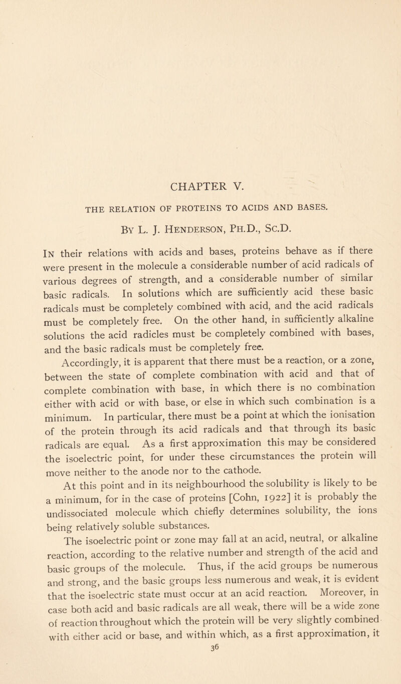 CHAPTER V. THE RELATION OF PROTEINS TO ACIDS AND BASES. By L. J. Henderson, Ph.D., Sc.D. In their relations with acids and bases, proteins behave as if there were present in the molecule a considerable number of acid radicals of various degrees of strength, and a considerable number of similar basic radicals. In solutions which are sufficiently acid these basic radicals must be completely combined with acid, and the acid radicals must be completely free. On the other hand, in sufficiently alkaline solutions the acid radicles must be completely combined with bases, and the basic radicals must be completely free. Accordingly, it is apparent that there must be a reaction, or a zone, between the state of complete combination with acid and that of complete combination with base, in which there is no combination either with acid or with base, or else in which such combination is a minimum. In particular, there must be a point at which the ionisation of the protein through its acid radicals and that through its basic radicals are ec[ual. As a first approximation this may be considered the isoelectric point, for under these circumstances the protein will move neither to the anode nor to the cathode. At this point and in its neighbourhood the solubility is likely to be a minimum, for in the case of proteins [Cohn, 1922] it is probably the undissociated molecule which chiefly determines solubility, the ions being relatively soluble substances. The isoelectric point or zone may fall at an acid, neutral, or alkaline reaction, according to the relative number and strength of the acid and basic groups of the molecule. Thus, if the acid groups be numerous and strong, and the basic groups less numerous and weak, it is evident that the isoelectric state must occur at an acid reaction. Moreover, in case both acid and basic radicals are all weak, there will be a wide zone of reaction throughout which the protein will be very slightly combined with either acid or base, and within which, as a first approximation, it