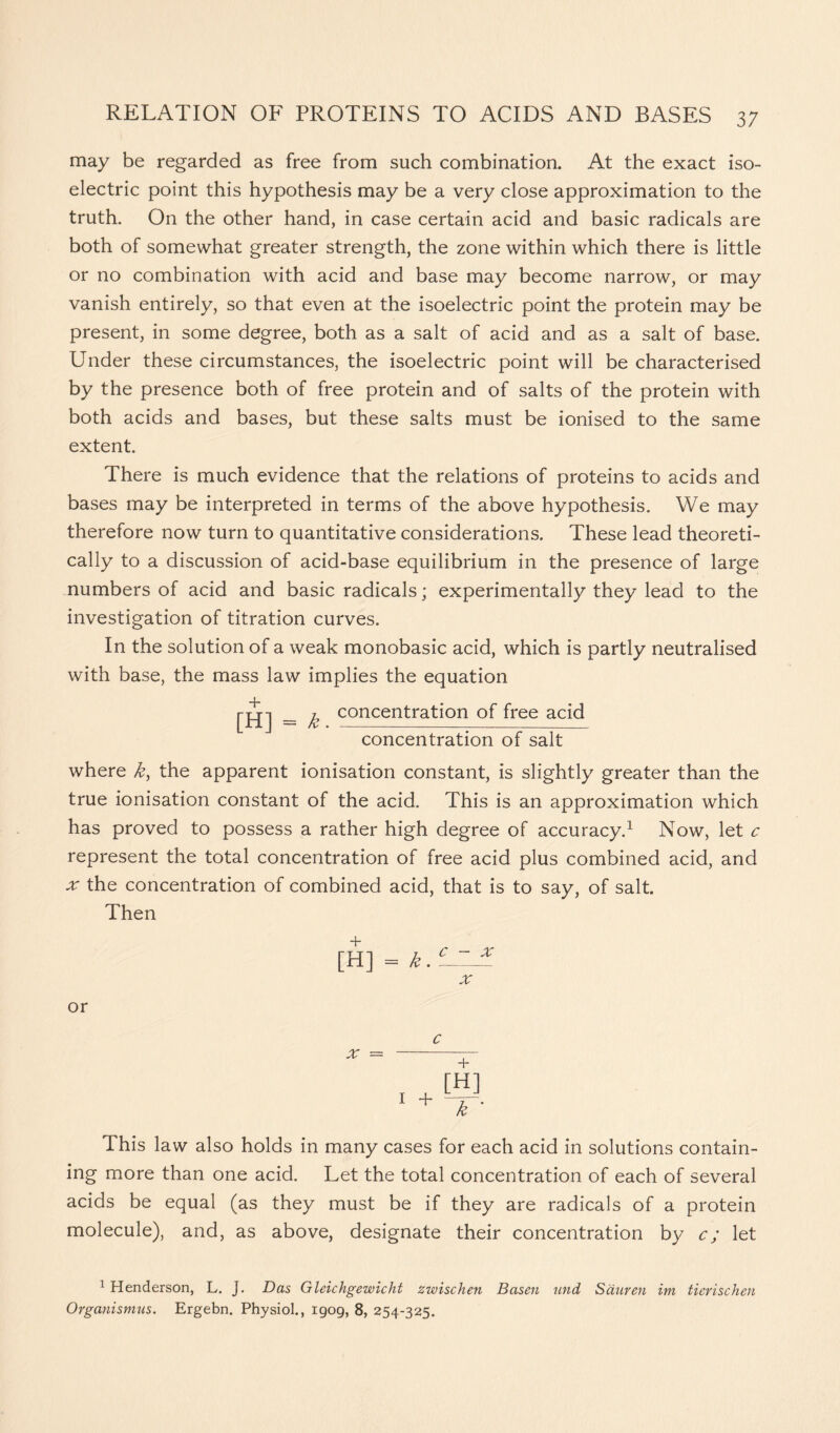 may be regarded as free from such combination. At the exact iso- electric point this hypothesis may be a very close approximation to the truth. On the other hand, in case certain acid and basic radicals are both of somewhat greater strength, the zone within which there is little or no combination with acid and base may become narrow, or may vanish entirely, so that even at the isoelectric point the protein may be present, in some degree, both as a salt of acid and as a salt of base. Under these circumstances, the isoelectric point will be characterised by the presence both of free protein and of salts of the protein with both acids and bases, but these salts must be ionised to the same extent. There is much evidence that the relations of proteins to acids and bases may be interpreted in terms of the above hypothesis. We may therefore now turn to quantitative considerations. These lead theoreti- cally to a discussion of acid-base equilibrium in the presence of large numbers of acid and basic radicals; experimentally they lead to the investigation of titration curves. In the solution of a weak monobasic acid, which is partly neutralised with base, the mass law implies the equation + [H] = k. concentration of free acid concentration of salt where k, the apparent ionisation constant, is slightly greater than the true ionisation constant of the acid. This is an approximation which has proved to possess a rather high degree of accuracy.1 Now, let c represent the total concentration of free acid plus combined acid, and x the concentration of combined acid, that is to say, of salt. Then + [H] = k. c - x or x 1 + [H] k This law also holds in many cases for each acid in solutions contain- ing more than one acid. Let the total concentration of each of several acids be equal (as they must be if they are radicals of a protein molecule), and, as above, designate their concentration by c; let 1 Henderson, L. J. Das Gleichgewicht zwischen Basen und Sduren im tierischen Organismus. Ergebn. Physiol., 1909, 8, 254-325.