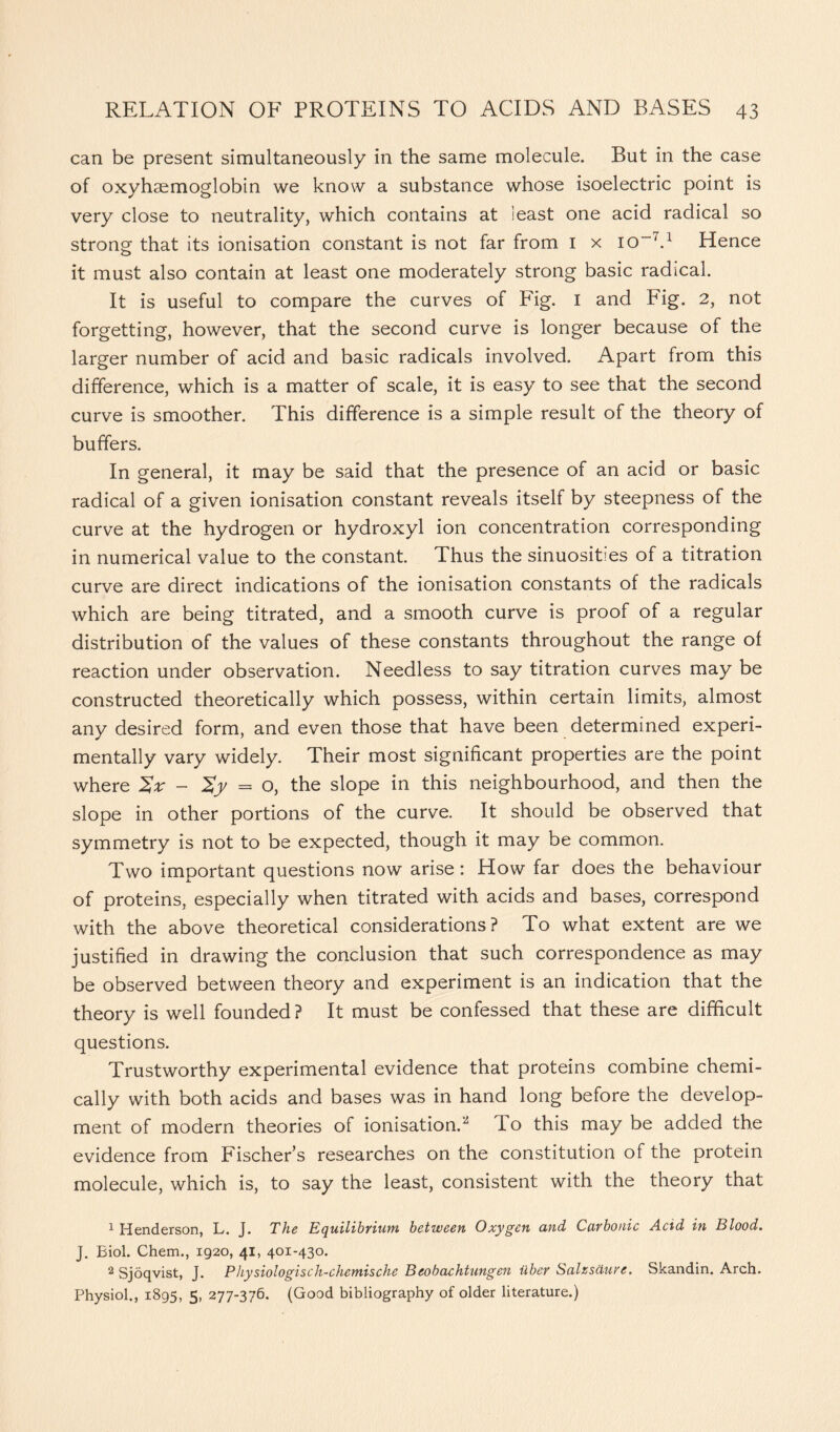 can be present simultaneously in the same molecule. But in the case of oxyhaemoglobin we know a substance whose isoelectric point is very close to neutrality, which contains at least one acid radical so strong that its ionisation constant is not far from I x io-7.1 Hence it must also contain at least one moderately strong basic radical. It is useful to compare the curves of Fig. I and Fig. 2, not forgetting, however, that the second curve is longer because of the larger number of acid and basic radicals involved. Apart from this difference, which is a matter of scale, it is easy to see that the second curve is smoother. This difference is a simple result of the theory of buffers. In general, it may be said that the presence of an acid or basic radical of a given ionisation constant reveals itself by steepness of the curve at the hydrogen or hydroxyl ion concentration corresponding in numerical value to the constant. Thus the sinuosities of a titration curve are direct indications of the ionisation constants of the radicals which are being titrated, and a smooth curve is proof of a regular distribution of the values of these constants throughout the range of reaction under observation. Needless to say titration curves may be constructed theoretically which possess, within certain limits, almost any desired form, and even those that have been determined experi- mentally vary widely. Their most significant properties are the point where Sx - 2y = o, the slope in this neighbourhood, and then the slope in other portions of the curve. It should be observed that symmetry is not to be expected, though it may be common. Two important questions now arise : How far does the behaviour of proteins, especially when titrated with acids and bases, correspond with the above theoretical considerations? To what extent are we justified in drawing the conclusion that such correspondence as may be observed between theory and experiment is an indication that the theory is well founded ? It must be confessed that these are difficult questions. Trustworthy experimental evidence that proteins combine chemi- cally with both acids and bases was in hand long before the develop- ment of modern theories of ionisation.2 To this may be added the evidence from Fischer’s researches on the constitution of the protein molecule, which is, to say the least, consistent with the theory that 1 Henderson, L. J. The Equilibyiuyn between Oxygen and Cavbonic Acid in Blood. J. Biol. Chem., 1920, 41, 401-430. 2 Sjoqvist, J. Physiologisch-chemische Beobachtungen iibcr Salzs&uvc. Skandin. Arch. Physiol., 1895, 5, 277-376. (Good bibliography of older literature.)