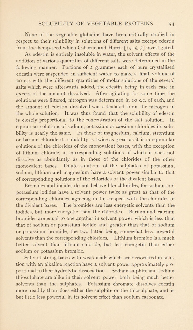 None of the vegetable globulins have been critically studied in respect to their solubility in solutions of different salts except edestin from the hemp-seed which Osborne and Harris [1905, 3] investigated. As edestin is entirely insoluble in water, the solvent effects of the addition of various quantities of different salts were determined in the following manner. Portions of 2 grammes each of pure crystallised edestin were suspended in sufficient water to make a final volume of 20 c.c. with the different quantities of molar solutions of the several salts which were afterwards added, the edestin being in each case in excess of the amount dissolved. After agitating for some time, the solutions were filtered, nitrogen was determined in 10 c.c. of each, and the amount of edestin dissolved was calculated from the nitrogen in the whole solution. It was thus found that the solubility of edestin is closely proportional to the concentration of the salt solution. In equimolar solutions of sodium, potassium or caesium chlorides its solu- bility is nearly the same. In those of magnesium, calcium, strontium or barium chloride its solubility is twice as great as it is in equimolar solutions of the chlorides of the monovalent bases, with the exception of lithium chloride, in corresponding solutions of which it does not dissolve as abundantly as in those of the chlorides of the other monovalent bases. Dilute solutions of the sulphates of potassium, sodium, lithium and magnesium have a solvent power similar to that of corresponding solutions of the chlorides of the divalent bases. Bromides and iodides do not behave like chlorides, for sodium and potassium iodides have a solvent power twice as great as that of the corresponding chlorides, agreeing in this respect with the chlorides of the divalent bases. The bromides are less energetic solvents than the iodides, but more energetic than the chlorides. Barium and calcium bromides are equal to one another in solvent power, which is less than that of sodium or potassium iodide and greater than that of sodium or potassium bromide, the two latter being somewhat less powerful solvents than the corresponding chlorides. Lithium bromide is a much better solvent than lithium chloride, but less energetic than either sodium or potassium bromide. Salts of strong bases with weak acids which are dissociated in solu- tion with an alkaline reaction have a solvent power approximately pro- portional to their hydrolytic dissociation. Sodium sulphite and sodium thiosulphate are alike in their solvent power, both being much better solvents than the sulphates. Potassium chromate dissolves edestin more readily than does either the sulphite or the thiosulphate, and is but little less powerful in its solvent effect than sodium carbonate.