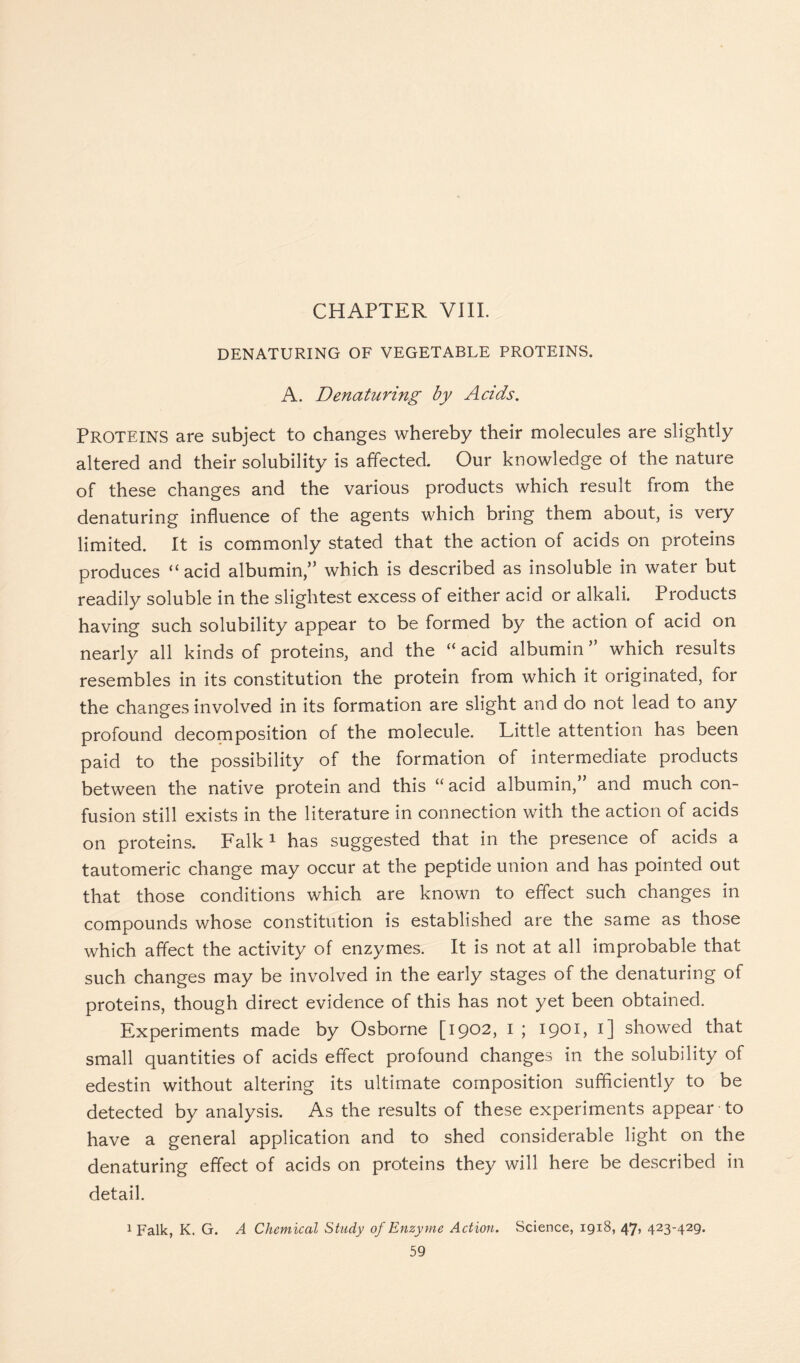 DENATURING OF VEGETABLE PROTEINS. A. Denaturing by Acids. PROTEINS are subject to changes whereby their molecules are slightly altered and their solubility is affected. Our knowledge of the nature of these changes and the various products which result from the denaturing influence of the agents which bring them about, is very limited. It is commonly stated that the action of acids on proteins produces “ acid albumin,” which is described as insoluble in water but readily soluble in the slightest excess of either acid or alkali. Products having such solubility appear to be formed by the action of acid on nearly all kinds of proteins, and the “ acid albumin ” which results resembles in its constitution the protein from which it originated, for the changes involved in its formation are slight and do not lead to any profound decomposition of the molecule. Little attention has been paid to the possibility of the formation of intermediate products between the native protein and this “ acid albumin,” and much con- fusion still exists in the literature in connection with the action of acids on proteins. Falk 1 has suggested that in the presence of acids a tautomeric change may occur at the peptide union and has pointed out that those conditions which are known to effect such changes in compounds whose constitution is established are the same as those which affect the activity of enzymes. It is not at all improbable that such changes may be involved in the early stages of the denaturing of proteins, though direct evidence of this has not yet been obtained. Experiments made by Osborne [1902, I ; 1901, 1] showed that small quantities of acids effect profound changes in the solubility of edestin without altering its ultimate composition sufficiently to be detected by analysis. As the results of these experiments appear to have a general application and to shed considerable light on the denaturing effect of acids on proteins they will here be described in detail. 1 Falk, K. G. A Chemical Study of Enzyme Action. Science, 1918, 47, 423-429.