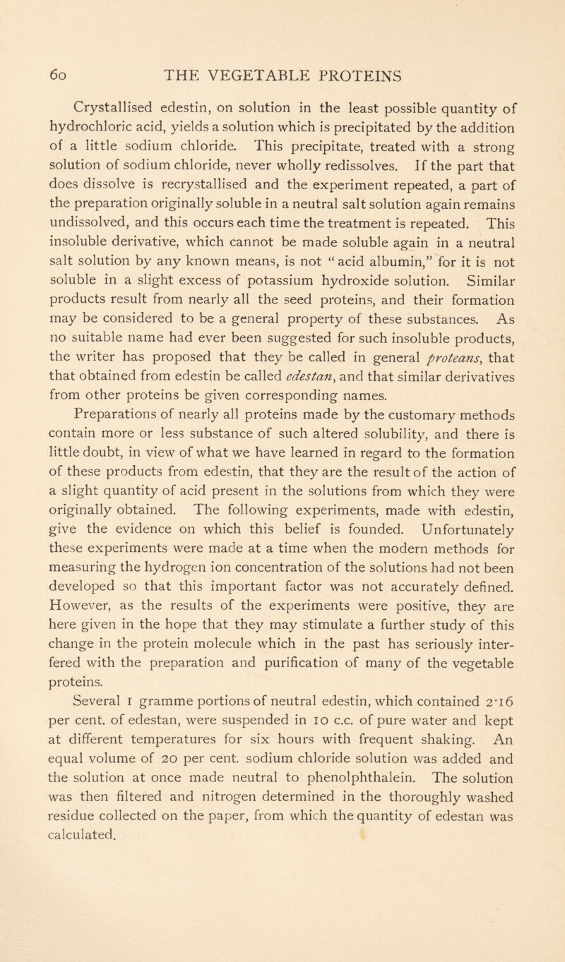Crystallised edestin, on solution in the least possible quantity of hydrochloric acid, yields a solution which is precipitated by the addition of a little sodium chloride. This precipitate, treated with a strong solution of sodium chloride, never wholly redissolves. If the part that does dissolve is recrystallised and the experiment repeated, a part of the preparation originally soluble in a neutral salt solution again remains undissolved, and this occurs each time the treatment is repeated. This insoluble derivative, which cannot be made soluble again in a neutral salt solution by any known means, is not “ acid albumin,” for it is not soluble in a slight excess of potassium hydroxide solution. Similar products result from nearly all the seed proteins, and their formation may be considered to be a general property of these substances. As no suitable name had ever been suggested for such insoluble products, the writer has proposed that they be called in general proteans, that that obtained from edestin be called edestan, and that similar derivatives from other proteins be given corresponding names. Preparations of nearly all proteins made by the customary methods contain more or less substance of such altered solubility, and there is little doubt, in view of what we have learned in regard to the formation of these products from edestin, that they are the result of the action of a slight quantity of acid present in the solutions from which they were originally obtained. The following experiments, made with edestin, give the evidence on which this belief is founded. Unfortunately these experiments were made at a time when the modern methods for measuring the hydrogen ion concentration of the solutions had not been developed so that this important factor was not accurately defined. However, as the results of the experiments were positive, they are here given in the hope that they may stimulate a further study of this change in the protein molecule which in the past has seriously inter- fered with the preparation and purification of many of the vegetable proteins. Several I gramme portions of neutral edestin, which contained 2*16 per cent, of edestan, were suspended in 10 c.c. of pure water and kept at different temperatures for six hours with frequent shaking. An equal volume of 20 per cent, sodium chloride solution was added and the solution at once made neutral to phenolphthalein. The solution was then filtered and nitrogen determined in the thoroughly washed residue collected on the paper, from which the quantity of edestan was calculated.