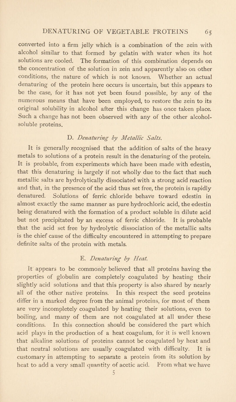 converted into a firm jelly which is a combination of the zein with alcohol similar to that formed by gelatin with water when its hot solutions are cooled. The formation of this combination depends on the concentration of the solution in zein and apparently also on other conditions, the nature of which is not known. Whether an actual denaturing of the protein here occurs is uncertain, but this appears to be the case, for it has not yet been found possible, by any of the numerous means that have been employed, to restore the zein to its original solubility in alcohol after this change has once taken place. Such a change has not been observed with any of the other alcohol- soluble proteins. D. Denaturing by Metallic Salts. It is generally recognised that the addition of salts of the heavy metals to solutions of a protein result in the denaturing of the protein. It is probable, from experiments which have been made with edestin, that this denaturing is largely if not wholly due to the fact that such metallic salts are hydrolytically dissociated with a strong acid reaction and that, in the presence of the acid thus set free, the protein is rapidly denatured. Solutions of ferric chloride behave toward edestin in almost exactly the same manner as pure hydrochloric acid, the edestin being denatured with the formation of a product soluble in dilute acid but not precipitated by an excess of ferric chloride. It is probable that the acid set free by hydrolytic dissociation of the metallic salts is the chief cause of the difficulty encountered in attempting to prepare definite salts of the protein with metals. E. Denaturing by Heat. It appears to be commonly believed that all proteins having the properties of globulin are completely coagulated by heating their slightly acid solutions and that this property is also shared by nearly all of the other native proteins. In this respect the seed proteins differ in a marked degree from the animal proteins, for most of them are very incompletely coagulated by heating their solutions, even to boiling, and many of them are not coagulated at all under these conditions. In this connection should be considered the part which acid plays in the production of a heat coagulum, for it is well known that alkaline solutions of proteins cannot be coagulated by heat and that neutral solutions are usually coagulated with difficulty. It is customary in attempting to separate a protein from its solution by heat to add a very small quantity of acetic acid. From what we have D