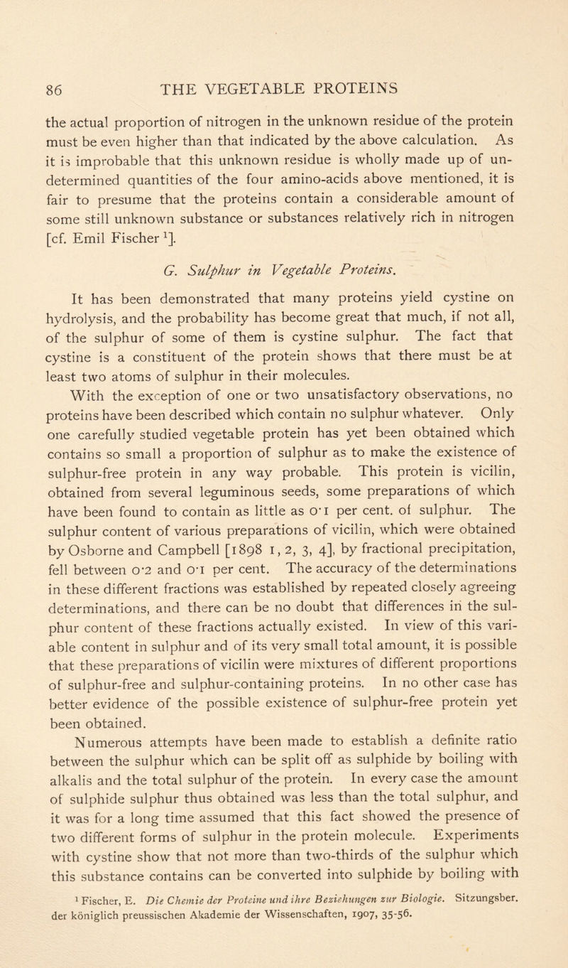 the actual proportion of nitrogen in the unknown residue of the protein must be even higher than that indicated by the above calculation. As it is improbable that this unknown residue is wholly made up of un- determined quantities of the four amino-acids above mentioned, it is fair to presume that the proteins contain a considerable amount of some still unknown substance or substances relatively rich in nitrogen [cf. Emil Fischer 1]. G. Sulphur in Vegetable Proteins. It has been demonstrated that many proteins yield cystine on hydrolysis, and the probability has become great that much, if not all, of the sulphur of some of them is cystine sulphur. The fact that cystine is a constituent of the protein shows that there must be at least two atoms of sulphur in their molecules. With the exception of one or two unsatisfactory observations, no proteins have been described which contain no sulphur whatever. Only one carefully studied vegetable protein has yet been obtained which contains so small a proportion of sulphur as to make the existence of sulphur-free protein in any way probable. This protein is vicilin, obtained from several leguminous seeds, some preparations of which have been found to contain as little as O'l per cent, of sulphur. The sulphur content of various preparations of vicilin, which were obtained by Osborne and Campbell [1898 I, 2, 3, 4], by fractional precipitation, fell between o*2 and on per cent. The accuracy of the determinations in these different fractions was established by repeated closely agreeing determinations, and there can be no doubt that differences in the sul- phur content of these fractions actually existed. In view of this vari- able content in sulphur and of its very small total amount, it is possible that these preparations of vicilin were mixtures of different proportions of sulphur-free and sulphur-containing proteins. In no other case has better evidence of the possible existence of sulphur-free protein yet been obtained. Numerous attempts have been made to establish a definite ratio between the sulphur which can be split off as sulphide by boiling with alkalis and the total sulphur of the protein. In every case the amount of sulphide sulphur thus obtained was less than the total sulphur, and it was for a long time assumed that this fact showed the presence of two different forms of sulphur in the protein molecule. Experiments with cystine show that not more than two-thirds of the sulphur which this substance contains can be converted into sulphide by boiling with 1 Fischer, E. Die Chernie der Proteine and ihre Beziehungen zur Biologie. Sitzungsber. der koniglich preussischen Akademie der Wissenschaften, 1907, 35-56*