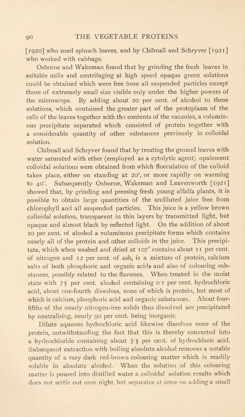 [1920] who used spinach leaves, and by Chibnall and Schryver [1921] who worked with cabbage. Osborne and VVakeman found that by grinding the fresh leaves in suitable mills and centrifuging at high speed opaque green solutions could be obtained which were free from all suspended particles except those of extremely small size visible only under the higher powers of the microscope. By adding about 20 per cent, of alcohol to these solutions, which contained the greater part of the protoplasm of the cells of the leaves together with the contents of the vacuoles, a volumin- ous precipitate separated which consisted of protein together with a considerable quantity of other substances previously in colloidal solution. Chibnall and Schryver found that by treating the ground leaves with water saturated with ether (employed as a cytolytic agent) opalescent colloidal solutions were obtained from which flocculation of the colloid takes place, either on standing at 20°, or more rapidly on warming to 40°. Subsequently Osborne, Wakeman and Leavenworth [1921] showed that, by grinding and pressing fresh young alfalfa plants, it is possible to obtain large quantities of the undiluted juice free from chlorophyll and all suspended particles. This juice is a yellow brown colloidal solution, transparent in thin layers by transmitted light, but opaque and almost black by reflected light. On the addition of about 20 per cent, of alcohol a voluminous precipitate forms which contains nearly all of the protein and other colloids in the juice. This precipi- tate, which when washed and dried at 107° contains about 11 per cent, of nitrogen and 12 per cent, of ash, is a mixture of protein, calcium salts of both phosphoric and organic acids and also of colouring sub- stances, possibly related to the flavones. When treated in the moist state with 75 per cent, alcohol containing cri per cent, hydrochloric acid, about one-fourth dissolves, none of which is protein, but most of which is calcium, phosphoric acid and organic substances. About four- fifths of the nearly nitrogen-free solids thus dissolved are precipitated by neutralising, nearly 90 per cent, being inorganic. Dilute aqueous hydrochloric acid likewise dissolves none of the protein, notwithstanding the fact that this is thereby converted into a hydrochloride containing about 3*5 per cent, of hydrochloric acid. Subsequent extraction with boiling absolute alcohol removes a notable quantity of a very dark red-brown colouring matter which is readily soluble in absolute alcohol. When the solution of this colouring matter is poured into distilled water a colloidal solution results which does not settle out over night, but separates at once on adding a small