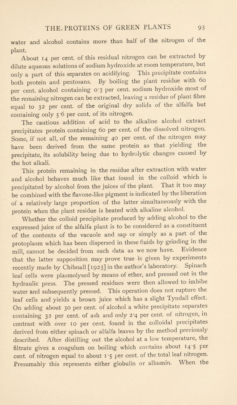 water and alcohol contains more than half of the nitiogen of the plant. About 14 per cent, of this residual nitrogen can be extracted by dilute aqueous solutions of sodium hydroxide at room temperature, but only a part of this separates on acidifying. This precipitate contains both protein and pentosans. By boiling the plant residue with 60 per cent, alcohol containing 0*3 per cent, sodium hydroxide most of the remaining nitrogen can be extracted, leaving a residue of plant fibre equal to 32 per cent, of the original dry solids of the alfalfa but containing only 5 *6 per cent, of its nitrogen. The cautious addition of acid to the alkaline alcohol extract precipitates protein containing 60 per cent, of the dissolved nitrogen. Some, if not all, of the remaining 40 per cent, of the nitrogen may have been derived from the same protein as that yielding the precipitate, its solubility being due to hydrolytic changes caused by the hot alkali. This protein remaining in the residue after extraction with water and alcohol behaves much like that iound in the colloid which is precipitated by alcohol from the juices of the plant. That it too may be combined with the flavone-like pigment is indicated by the libeiation of a relatively large proportion of the latter simultaneously with the protein when the plant residue is heated with alkaline alcohol. Whether the colloid precipitate produced by adding alcohol to the expressed juice of the alfalfa plant is to be considered as a constituent of the contents of the vacuole and sap or simply as a part of the protoplasm which has been dispersed in these fluids by grinding in the mill, cannot be decided from such data as we now have. Evidence that the latter supposition may prove true is given by experiments recently made by Chibnall [1923] in the author s laboratory. Spinach leaf cells were plasmolysed by means of ether, and pressed out in the hydraulic press. The pressed residues were then allowed to imbibe water and subsequently pressed. This operation does not rupture the leaf cells and yields a brown juice which has a slight Tyndall effect. On adding about 30 per cent, of alcohol a white precipitate separates containing 32 per cent, of ash and only 2*4 per cent, of nitrogen, in contrast with over 10 per cent, found in the colloidal precipitates derived from either spinach or alfalfa leaves by the method previously described. After distilling out the alcohol at a low temperature, the filtrate gives a coagulum on boiling which contains about 14*5 Pei cent, of nitrogen equal to about 1*5 per cent, of the total leaf nitrogen. Presumably this represents either globulin or albumin. When the
