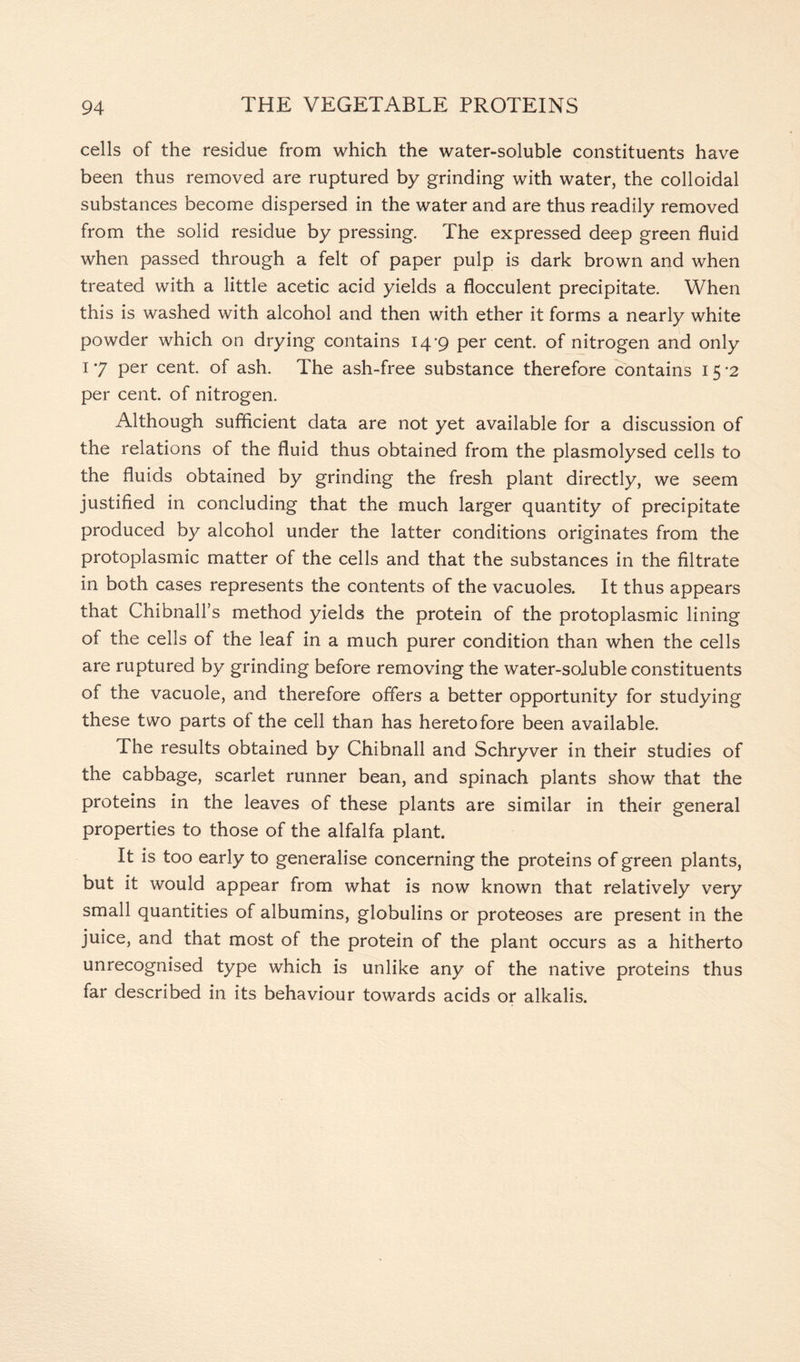 cells of the residue from which the water-soluble constituents have been thus removed are ruptured by grinding with water, the colloidal substances become dispersed in the water and are thus readily removed from the solid residue by pressing. The expressed deep green fluid when passed through a felt of paper pulp is dark brown and when treated with a little acetic acid yields a flocculent precipitate. When this is washed with alcohol and then with ether it forms a nearly white powder which on drying contains 14-9 per cent, of nitrogen and only T 7 per cent, of ash. The ash-free substance therefore contains 1 5 -2 per cent, of nitrogen. Although sufficient data are not yet available for a discussion of the relations of the fluid thus obtained from the plasmolysed cells to the fluids obtained by grinding the fresh plant directly, we seem justified in concluding that the much larger quantity of precipitate produced by alcohol under the latter conditions originates from the protoplasmic matter of the cells and that the substances in the filtrate in both cases represents the contents of the vacuoles. It thus appears that Chibnall’s method yields the protein of the protoplasmic lining of the cells of the leaf in a much purer condition than when the cells are ruptured by grinding before removing the water-soluble constituents of the vacuole, and therefore offers a better opportunity for studying these two parts ol the cell than has heretofore been available. The results obtained by Chibnall and Schryver in their studies of the cabbage, scarlet runner bean, and spinach plants show that the proteins in the leaves of these plants are similar in their general properties to those of the alfalfa plant. It is too early to generalise concerning the proteins of green plants, but it would appear from what is now known that relatively very small quantities of albumins, globulins or proteoses are present in the juice, and that most of the protein of the plant occurs as a hitherto unrecognised type which is unlike any of the native proteins thus far described in its behaviour towards acids or alkalis.