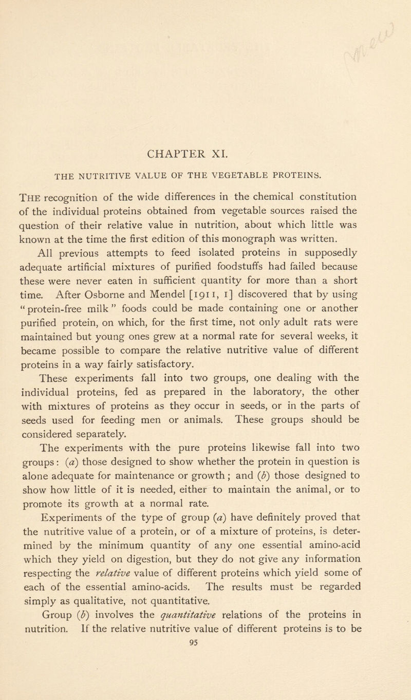 THE NUTRITIVE VALUE OF THE VEGETABLE PROTEINS. The recognition of the wide differences in the chemical constitution of the individual proteins obtained from vegetable sources raised the question of their relative value in nutrition, about which little was known at the time the first edition of this monograph was written. All previous attempts to feed isolated proteins in supposedly adequate artificial mixtures of purified foodstuffs had failed because these were never eaten in sufficient quantity for more than a short time. After Osborne and Mendel [1911, 1] discovered that by using “ protein-free milk ” foods could be made containing one or another purified protein, on which, for the first time, not only adult rats were maintained but young ones grew at a normal rate for several weeks, it became possible to compare the relative nutritive value of different proteins in a way fairly satisfactory. These experiments fall into two groups, one dealing with the individual proteins, fed as prepared in the laboratory, the other with mixtures of proteins as they occur in seeds, or in the parts of seeds used for feeding men or animals. These groups should be considered separately. The experiments with the pure proteins likewise fall into two groups: (a) those designed to show whether the protein in question is alone adequate for maintenance or growth; and (ft) those designed to show how little of it is needed, either to maintain the animal, or to promote its growth at a normal rate. Experiments of the type of group (a) have definitely proved that the nutritive value of a protein, or of a mixture of proteins, is deter- mined by the minimum quantity of any one essential amino-acid which they yield on digestion, but they do not give any information respecting the relative value of different proteins which yield some of each of the essential amino-acids. The results must be regarded simply as qualitative, not quantitative. Group (ft) involves the quantitative relations of the proteins in nutrition. If the relative nutritive value of different proteins is to be