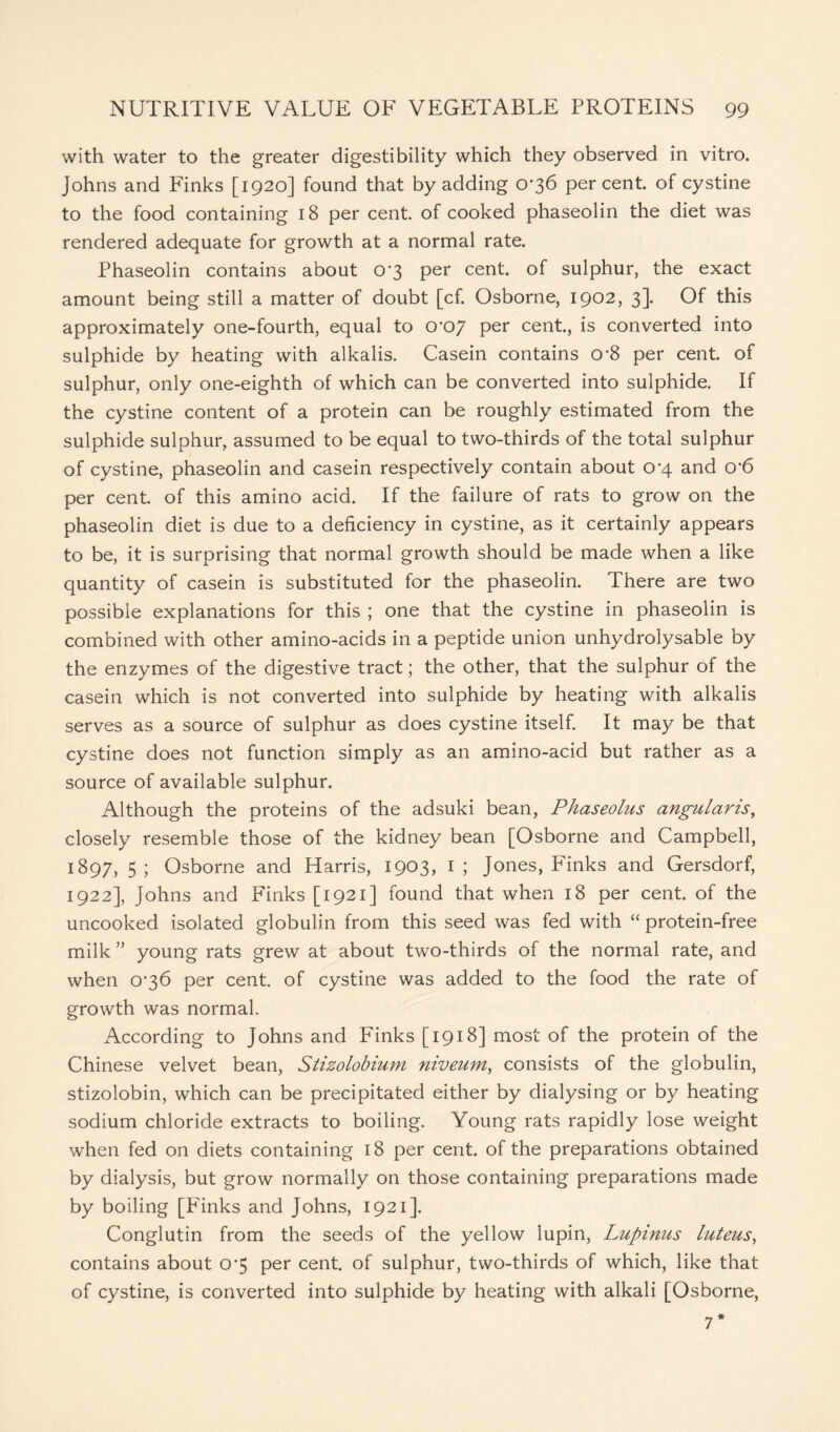 with water to the greater digestibility which they observed in vitro. Johns and Finks [1920] found that by adding 0*36 percent, of cystine to the food containing 18 per cent, of cooked phaseolin the diet was rendered adequate for growth at a normal rate. Phaseolin contains about 0*3 per cent, of sulphur, the exact amount being still a matter of doubt [cf. Osborne, 1902, 3]. Of this approximately one-fourth, equal to 0*07 per cent., is converted into sulphide by heating with alkalis. Casein contains 0*8 per cent, of sulphur, only one-eighth of which can be converted into sulphide. If the cystine content of a protein can be roughly estimated from the sulphide sulphur, assumed to be equal to two-thirds of the total sulphur of cystine, phaseolin and casein respectively contain about 0*4 and o*6 per cent, of this amino acid. If the failure of rats to grow on the phaseolin diet is due to a deficiency in cystine, as it certainly appears to be, it is surprising that normal growth should be made when a like quantity of casein is substituted for the phaseolin. There are two possible explanations for this ; one that the cystine in phaseolin is combined with other amino-acids in a peptide union unhydrolysable by the enzymes of the digestive tract; the other, that the sulphur of the casein which is not converted into sulphide by heating with alkalis serves as a source of sulphur as does cystine itself. It may be that cystine does not function simply as an amino-acid but rather as a source of available sulphur. Although the proteins of the adsuki bean, Phaseolus angularis, closely resemble those of the kidney bean [Osborne and Campbell, 1897, 5; Osborne and Harris, 1903, 1; Jones, Finks and Gersdorf, 1922], Johns and Finks [1921] found that when 18 per cent, of the uncooked isolated globulin from this seed was fed with “ protein-free milk ” young rats grew at about two-thirds of the normal rate, and when 0*36 per cent, of cystine was added to the food the rate of growth was normal. According to Johns and Finks [1918] most of the protein of the Chinese velvet bean, Stizolobium niveum, consists of the globulin, stizolobin, which can be precipitated either by dialysing or by heating sodium chloride extracts to boiling. Young rats rapidly lose weight when fed on diets containing 18 per cent, of the preparations obtained by dialysis, but grow normally on those containing preparations made by boiling [Finks and Johns, 1921]. Conglutin from the seeds of the yellow lupin, Lupinus luteus, contains about 0*5 per cent, of sulphur, two-thirds of which, like that of cystine, is converted into sulphide by heating with alkali [Osborne, 7*