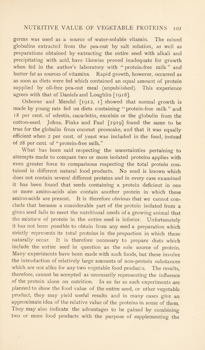 germs was used as a source of water-soluble vitamin. The mixed globulins extracted from the pea-nut by salt solution, as well as preparations obtained by extracting the entire seed with alkali and precipitating with acid, have likewise proved inadequate for growth when fed in the author’s laboratory with “ protein-free milk ” and butter fat as sources of vitamins. Rapid growth, however, occurred as as soon as diets were fed which contained an equal amount of protein supplied by oil-free pea-nut meal (unpublished). This experience agrees with that of Daniels and Loughlin [1918]. Osborne and Mendel [1912, 1] showed that normal growth is made by young rats fed on diets containing “protein-free milk ” and 18 per cent, of edestin, cucurbitin, excelsin or the globulin from the cotton-seed. Johns, Finks and Paul [1919] found the same to be true for the globulin from coconut presscake, and that it was equally efficient when 2 per cent, of yeast was included in the food, instead of 28 per cent, of “ protein-free milk.” What has been said respecting the uncertainties pertaining to attempts made to compare two or more isolated proteins applies with even greater force to comparisons respecting the total protein con- tained in different natural food products. No seed is known which does not contain several different proteins and in every case examined it has been found that seeds containing a protein deficient in one or more amino-acids also contain another protein in which these amino-acids are present. It is therefore obvious that we cannot con- clude that because a considerable part of the protein isolated from a given seed fails to meet the nutritional needs of a growing animal that the mixture of protein in the entire seed is inferior. Unfortunately it has not been possible to obtain from any seed a preparation which strictly represents its total proteins in the proportion in which these naturally occur. It is therefore necessary to prepare diets which include the entire seed in question as the sole source of protein. Many experiments have been made with such foods, but these involve the introduction of relatively large amounts of non-protein substances which are not alike for any two vegetable food products. The results, therefore, cannot be accepted as necessarily representing the influence of the protein alone on nutrition. In so far as such experiments are planned to show the food value of the entire seed, or other vegetable product, they may yield useful results and in many cases give an approximate idea of the relative value of the proteins in some of them. They may also indicate the advantages to be gained by combining two or more food products with the purpose of supplementing the