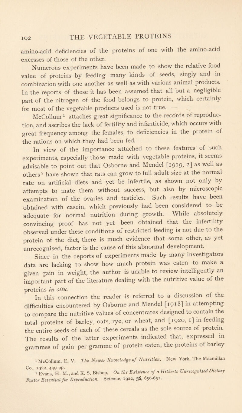amino-acid deficiencies of the proteins of one with the amino-acid excesses of those of the other. Numerous experiments have been made to show the relative food value of proteins by feeding many kinds of seeds, singly and in combination with one another as well as with various animal products. In the reports of these it has been assumed that all but a negligible part of the nitrogen of the food belongs to protein, which certainly for most of the vegetable products used is not true. McCollum 1 attaches great significance to the records of reproduc- tion, and ascribes the lack of fertility and infanticide, which occurs with great frequency among the females, to deficiencies in the protein of the rations on which they had been fed. In view of the importance attached to these features of such experiments, especially those made with vegetable proteins, it seems advisable to point out that Osborne and Mendel [1919, 2] as well as others2 have shown that rats can grow to full adult size at the normal rate on artificial diets and yet be infertile, as shown not only by attempts to mate them without success, but also by microscopic examination of the ovaries and testicles. Such results have been obtained with casein, which previously had been considered to be adequate for normal nutrition during growth. While absolutely convincing proof has not yet been obtained that the infertility observed under these conditions of restricted feeding is not due to the protein of the diet, there is much evidence that some other, as yet unrecognised, factor is the cause of this abnormal development. Since in the reports of experiments made by many investigators data are lacking to show how much protein was eaten to make a given gain in weight, the author is unable to review intelligently an important part of the literature dealing with the nutritive value of the proteins in situ. In this connection the reader is referred to a discussion of the difficulties encountered by Osborne and Mendel [191B] in attempting to compare the nutritive values of concentrates designed to contain the total proteins of barley, oats, rye, or wheat, and [1920, 1] in feeding the entire seeds of each of these cereals as the soie source of protein. The results of the latter experiments indicated that, expressed in grammes of gain per gramme of protein eaten, the proteins of barley 1 McCollum, E. V. The Newer Knowledge of Nutrition. New York, The Macmillan Co., 1922, 449 pp. rT . , , 2 Evans, H. M., and K. S. Bishop. On the Existence of a Hitherto Unrecognised Dietary Factor Essential for Reproduction. Science, 1922, 56, 650-651.