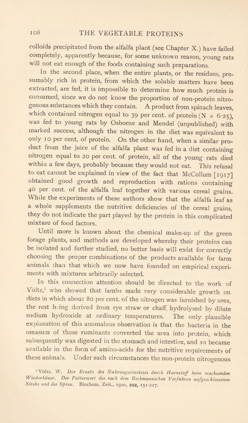 colloids precipitated from the alfalfa plant (see Chapter X.) have failed completely, apparently because, for some unknown reason, young rats will not eat enough of the foods containing such preparations. In the second place, when the entire plants, or the residues, pre- sumably rich in protein, from which the soluble matters have been extracted, are fed, it is impossible to determine how much protein is consumed, since we do not know the proportion of non-protein nitro- genous substances which they contain. A product from spinach leaves, which contained nitrogen equal to 39 per cent, of protein (N x 6-25), was fed to young rats by Osborne and Mendel (unpublished) with marked success, although the nitrogen in the diet was equivalent to only 10 per cent, of protein. On the other hand, when a similar pro- duct irom the juice of the alfalfa plant was fed in a diet containing nitrogen equal to 20 per cent, of protein, all of the young rats died within a few days, probably because they would not eat. This refusal to eat cannot be explained in view of the fact that McCollum [1917] obtained good growth and reproduction with rations containing 40 per cent, of the alfalfa leaf together with various cereal grains. While the experiments of these authors show that the alfalfa leaf as a whole supplements the nutritive deficiencies of the cereal grains, they do not indicate the part played by the protein in this complicated mixture of food factors. Until more is known about the chemical make-up of the green foiage plants, and methods are developed whereby their proteins can be isolated and further studied, no better basis will exist for correctly choosing the proper combinations of the products available for farm animals than that which we now have founded on empirical experi- ments with mixtures arbitrarily selected. In this connection attention should be directed to the work of Voltz,1 who showed that lambs made very considerable growth on diets in which about 80 per cent, of the nitrogen was furnished by urea, the rest bffng derived from rye straw or chaff, hydrolysed by dilute sodium hydroxide at ordinary temperatures. The only plausible explanation of this anomalous observation is that the bacteria in the omasum of these ruminants converted the urea into protein, which subsequently was digested in the stomach and intestine, and so became available in the form of amino-acids for the nutritive requirements of these animals. Under such circumstances the non-protein nitrogenous 1 Voltz, W. Der Ersatz des Nahrungseiweisses durch Harnstoff beirn wachsenden Wiederkauer. Der Futterwert des nach dem Beckmannschen Verfahren aufgeschlossenen Strohs und der Spreu. Biochem. Zeit., 1920, 102, 151-227.