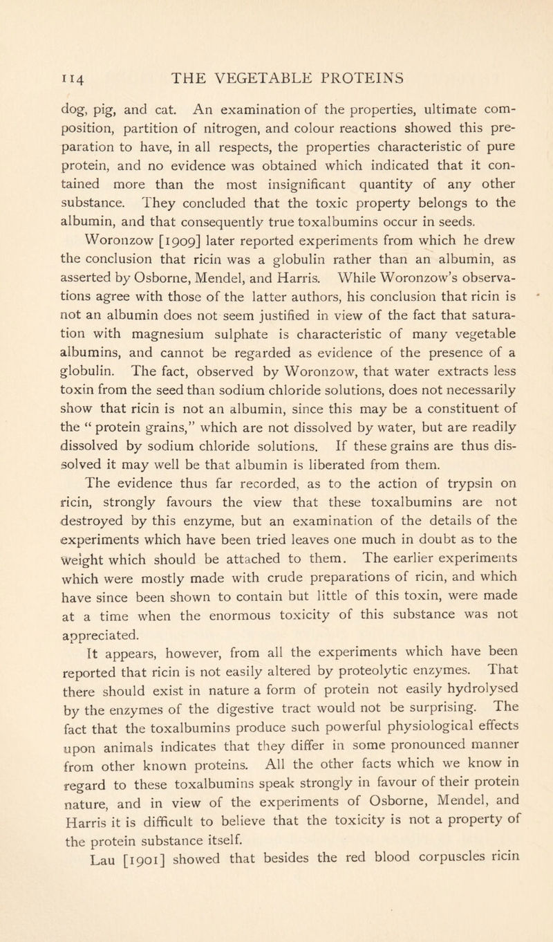 clog, pig, and cat. An examination of the properties, ultimate com- position, partition of nitrogen, and colour reactions showed this pre- paration to have, in all respects, the properties characteristic of pure protein, and no evidence was obtained which indicated that it con- tained more than the most insignificant quantity of any other substance. They concluded that the toxic property belongs to the albumin, and that consequently true toxalbumins occur in seeds. Woronzow [1909] later reported experiments from which he drew the conclusion that ricin was a globulin rather than an albumin, as asserted by Osborne, Mendel, and Harris. While Woronzow’s observa- tions agree with those of the latter authors, his conclusion that ricin is not an albumin does not seem justified in view of the fact that satura- tion with magnesium sulphate is characteristic of many vegetable albumins, and cannot be regarded as evidence of the presence of a globulin. The fact, observed by Woronzow, that water extracts less toxin from the seed than sodium chloride solutions, does not necessarily show that ricin is not an albumin, since this may be a constituent of the “ protein grains,” which are not dissolved by water, but are readily dissolved by sodium chloride solutions. If these grains are thus dis- solved it may well be that albumin is liberated from them. The evidence thus far recorded, as to the action of trypsin on ricin, strongly favours the view that these toxalbumins are not destroyed by this enzyme, but an examination of the details of the experiments which have been tried leaves one much in doubt as to the Weight which should be attached to them. The earlier experiments which were mostly made with crude preparations of ricin, and which have since been shown to contain but little of this toxin, were made at a time when the enormous toxicity of this substance was not appreciated. It appears, however, from all the experiments which have been reported that ricin is not easily altered by proteolytic enzymes. That there should exist in nature a form of protein not easily hydrolysed by the enzymes of the digestive tract would not be surprising. The fact that the toxalbumins produce such powerful physiological effects upon animals indicates that they differ in some pronounced manner from other known proteins. All the other facts which we know in regard to these toxalbumins speak strongly in favour of their protein nature, and in view of the experiments of Osborne, Mendel, and Harris it is difficult to believe that the toxicity is not a property of the protein substance itself. Lau [1901] showed that besides the red blood corpuscles ricin