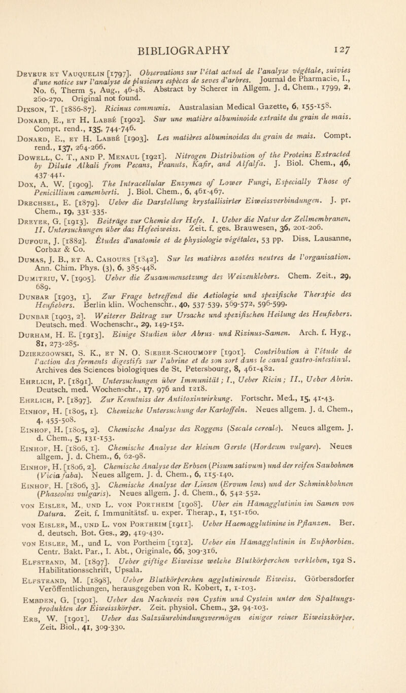 Deykur et Vauquelin [1797]. Observations sur Vetat actuel de Vanalyse vegetate, suivtes d’une notice sur Vanalyse de plusieurs espkes de seves d'arbres. Journal dePharmacie, I., No. 6, Therm 5, Aug., 46-48. Abstract by Scherer in Allgem. J. d. Chem., 1799, 2, 260-270. Original not found. Dixson, T. [1886-87]. Ricinus communis. Australasian Medical Gazette, 6, idS-3^8- Donard, E., et H. Labbe [1902]. Sur tine matiere albuminoide extraite du grain de mais. Compt. rend., 135, 744-746. Donard, E., et H. Labbe [1903]. Les matikes albuminoides du grain de mais. Compt. rend., 137, 264-266. Dowell, C. T., and P. Menaul [1921]. Nitrogen Distribution of the Proteins Extracted by Dilute Alkali from Pecans, Peanuts, Kafir, and Alfalfa. J. Biol. Chem., 40, 437-441. Dox, A. W. [1909]. The Intracellular Enzymes of Lower Fungi, Especially Those of Penicillium camemberti. J. Biol. Chem., 6, 461-467. Drechsel, E. [1879]. Ueber die Darstellung krystallisirter Eiweissverbindungen. J. pr. Chem., 19, 331 335- Dreyer, G. [1913]. Beitrage zur Chemie der Hefe. I. Ueber die Natur der Zellmembranen. II. Untersuchungen iiber das Hefeeiweiss. Zeit. f. ges. Brauwesen, 36, 201-206. Dufour, J. [1882]. fctudes d'anatomie et de physiologie vegetates, 53 pp. Diss. Lausanne, Corbaz & Co. Dumas, J. B., et A. Cahours [1842]. Sur les matieres azotees neutres de Vorganisation. Ann. Chim. Phys. (3), 6, 385-448. Dumitriu, V. [1905]. Ueber die Zusammensetzung des Weizenklebers. Chem. Zeit., 2C)> 689. Dunbar [1903, 1]. Zur Frage betrejfend die Aetiologie und spezifische Therapie des Heufiebers. Berlin klin. Wochenschr., 40, 537 539> 5^9'572) 596-599- Dunbar [1903, 2]. Weiterer Beitrag zur Ursache und spezifischen Heilung des Heufiebers. Deutsch. med. Wochenschr., 29, 149-152. Durham, H. E. [1913]. Einige Studien iiber Abrus- und Rizinus-Samen. Arch. f. Hyg., 81,273-285. Dzierzgowski, S. K., et N. O. S[eber-Schoumoff [1901]. Contribution a Vetude de Vaction des ferments digestifs sur Vabrine et de son sort dans le canal gastro-intestinal. Archives des Sciences biologiques de St. Petersbourg, 8, 461-482. Ehrlich, P. [1891]. Untersuchungen iiber Immunitdt; I., Ueber Ricin; II., Ueber Abrin. Deutsch. med. Wochenschr., 17, 976 and 1218. Ehrlich, P. [1897]. Zur Kenntniss der Antitoxinwirkung. Fortschr. Med., 15, 4I_43' Einhof, H. [1805, 1]. Chemische Untersuchung der Kartojfeln. Neues allgem. J. d. Chem., 4, 455-508. Einhof, H. [1805, 2]. Chemische Analyse des Roggens (Secale cereals). Neues allgem. J. d. Chem., 5, 131-153. Einhof, H. [1806, 1]. Chemische Analyse der kleinen Gerste (Hordeum vulgare). Neues allgem. J. d. Chem., 6, 62-98. Einhof, H. [1806, 2]. Chemische Analyse der Erbsen (Pisum sativum) und der reifen Saubohnen (Viciafaba). Neues allgem. J. d. Chem., 6, 115-14°- Einhof, H. [1806, 3]. Chemische Analyse der Linsen (Ervum lens) und der Schminkbohnen [Phaseolus vulgaris). Neues allgem. J. d. Chem., 6, 542-552. von Eisler, M., und L. von Portheim [1908]. Uber ein Hamagglutinin im Samen von Datura. Zeit. f. Immunitatsf. u. exper. Therap., 1, 151-160. von Eisler, M., und L. von Portheim [1911]. Ueber Haemagglutinine in Pfianzen. Ber. d. deutsch. Bot. Ges., 29, 419-430. von Eisler, M., und L. von Portheim [1912]. Ueber ein Hamagglutinin in Euphorbien. Centr. Bakt. Par., I. Abt., Originale, 66, 309-316. Elfstrand, M. [1897]. Ueber giftige Eiweisse welehe Blutkorperchen verkleben, 192 S. Habilitationsschrift, Upsala. Elfstrand, M. [1898], Ueber Blutkorperchen agglutinirende Eiweiss. Gorbersdorfer Veroffentlichungen, herausgegeben von R. Robert, 1, 1-103. Embden, G. [igoi]. Ueber den Nachweis von Cystin und Cystein unter den Spaltungs- produkten der Eiweisskorper. Zeit. physiol. Chem., 32, 94-103. Erb, W. [1901]. Ueber das Salzsdurebindungsvermbgen einiger reiner Eiweisskorper. Zeit. Biol., 41, 3°9-33o.