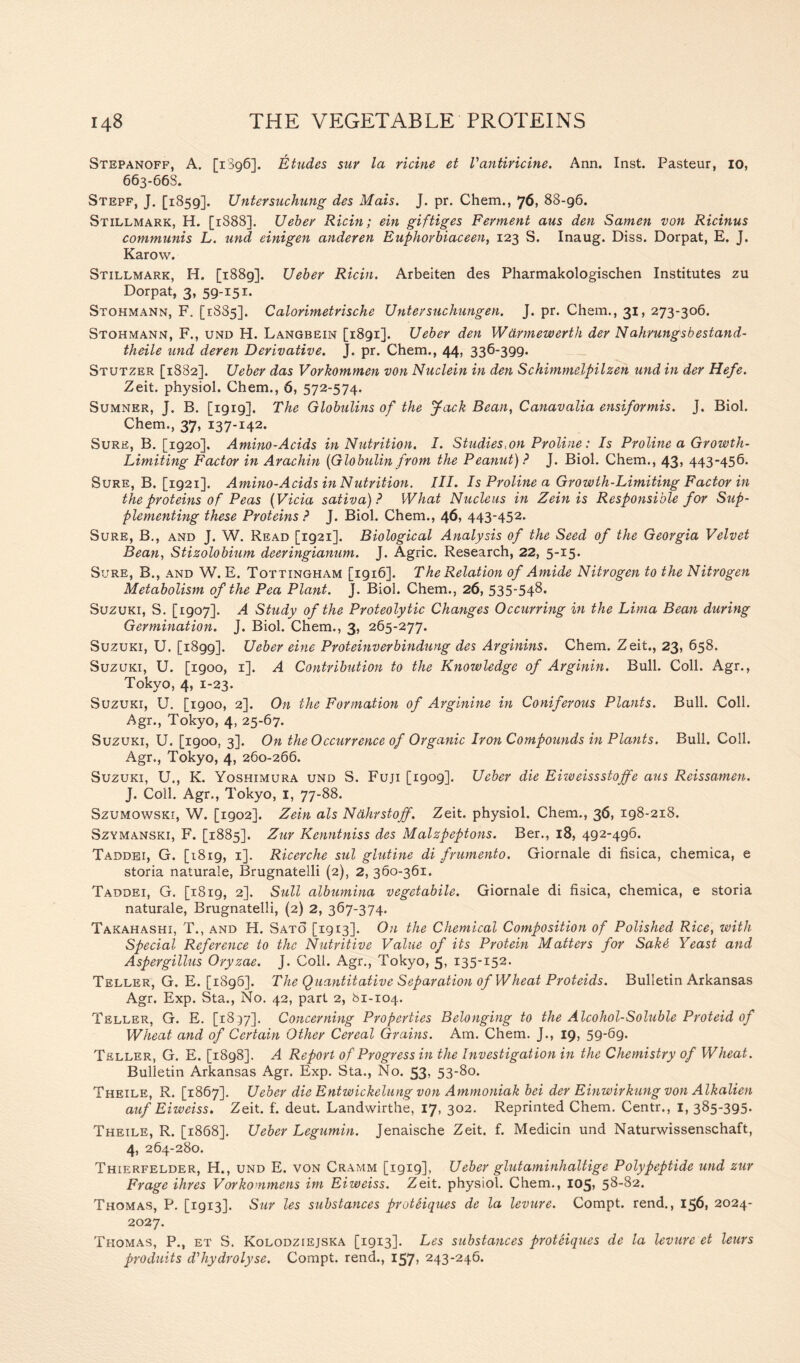 Stepanoff, A. [1896]. Etudes sur la Heine et Vantiricine. Ann. Inst. Pasteur, 10, 663-66S. Stepf, J. [1859]. Untersuchung des Mats. J. pr. Chem., 76, 88-96. Stillmark, H. [1888]. Ueber Ricin; ein giftiges Ferment aus den Samen von Ricinus communis L. und einigen anderen Euphorbiaceen, 123 S. Inaug. Diss. Dorpat, E. J. Karow. Stillmark, H. [i88g]. Ueber Ricin. Arbeiten des Pharmakologischen Institutes zu Dorpat, 3, 59-151. Stohmann, F. [1885], Calorimetrische Untersuchungen. J. pr. Chem., 31, 273-306. Stohmann, F., und H. Langbein [1891]. Ueber den Wdrmewerth der Ndhrungsbestand- theile und deren Derivative. J. pr. Chem., 44, 336-399. Stutzer [1882]. Ueber das Vorkommen von Nuclein in den Schimmelpilzen und in der Hefe. Zeit. physiol. Chem., 6, 572-574. Sumner, J. B. [1919], The Globulins of the yack Bean, Canavalia ensiformis. J. Biol. Chem., 37, 137-142. Sure, B. [1920]. Amino-Acids in Nutrition. I. Studies,on Proline: Is Proline a Growth- Limiting Factor in Arachin (Globulin from the Peanut) ? J. Biol. Chem., 43, 443-456. Sure, B. [1921]. Amino-Acids in Nutrition. III. Is Proline a Growth-Limiting Factor in the proteins of Peas (Vicia sativa) ? What Nucleus in Zein is Responsible for Sup- plementing these Proteins ? J. Biol. Chem., 46, 443-452. Sure, B., and J. W. Read [1921]. Biological Analysis of the Seed of the Georgia Velvet Bean, Stizolobium deeringianum. J. Agric. Research, 22, 5-15. Sure, B., and W. E. Tottingham [1916]. The Relation of Amide Nitrogen to the Nitrogen Metabolism of the Pea Plant. J. Biol. Chem., 26, 535-548. Suzuki, S. [1907]. A Study of the Proteolytic Changes Occurring in the Lima Bean during Germination. J. Biol. Chem., 3, 265-277. Suzuki, U. [1899]. Ueber eine Proteinverbindung des Arginins. Chem. Zeit., 23, 658. Suzuki, U. [1900, 1]. A Contribution to the Knowledge of Arginin. Bull. Coll. Agr., Tokyo, 4, 1-23. Suzuki, U. [1900, 2]. On the Formation of Arginine in Coniferous Plants. Bull. Coll. Agr., Tokyo, 4, 25-67. Suzuki, U. [1900, 3]. On the Occurrence of Organic Iron Compounds in Plants. Bull. Coll. Agr., Tokyo, 4, 260-266. Suzuki, U., K. Yoshimura und S. Fuji [1909]. Ueber die Eiweissstoffe aus Reissamen. J. Coll. Agr., Tokyo, 1, 77-88. Szumowski, W. [1902]. Zein als Ndhrstoff. Zeit. physiol. Chem., 36, 198-218. Szymanski, F. [1885]. Zur Kenntniss des Malzpeptons. Ber., 18, 492-496. Taddei, G. [1819, 1]. Ricerche sul glutine di frumento. Giornale di fisica, chemica, e storia naturaie, Brugnatelli (2), 2, 360-361. Taddei, G. [1819, 2]. Sull albumina vegetabile. Giornale di fisica, chemica, e storia naturaie, Brugnatelli, (2) 2, 367-374. Takahashi, T., and H. Sato [1913]. On the Chemical Composition of Polished Rice, with Special Reference to the Nutritive Value of its Protein Matters for Sak4 Yeast and Aspergillus Oryzae. J. Coll. Agr., Tokyo, 5, 135-152. Teller, G. E. [1896]. The Quantitative Separation of Wheat Proteids. Bulletin Arkansas Agr. Exp. Sta., No. 42, part 2, bi-104. Teller, G. E. [1837]. Concerning Properties Belonging to the Alcohol-Soluble Proteid of Wheat and of Certain Other Cereal Grains. Am. Chem. J., 19, 59-69. Teller, G. E. [1898]. A Report of Progress in the Investigation in the Chemistry of Wheat. Bulletin Arkansas Agr. Exp. Sta., No. 53, 53-80. Theile, R. [1867]. Ueber die Entwickelung von Ammoniak bei der Einwirkung von Alkalien auf Eiweiss. Zeit. f. deut. Landwirthe, 17, 302. Reprinted Chem. Centr., 1, 385-395. Theile, R. [1868]. Ueber Legumin. Jenaische Zeit. f. Medicin und Naturwissenschaft, 4, 264-280. Thierfelder, H., und E. von Cramm [1919], Ueber glutaminhalUge Polypeptide und zur Frage Hires Vorkommens im Eiweiss. Zeit. physiol. Chem., I05> 58-82. Thomas, P. [1913]. Sur les substances proteiques de la levure. Compt. rend., 156, 2024- 2027. Thomas, P., et S. Kolodziejska [1913]. Les substances proteiques de la levure et lews produits d'hydrolyse. Compt. rend., 157, 243-246.