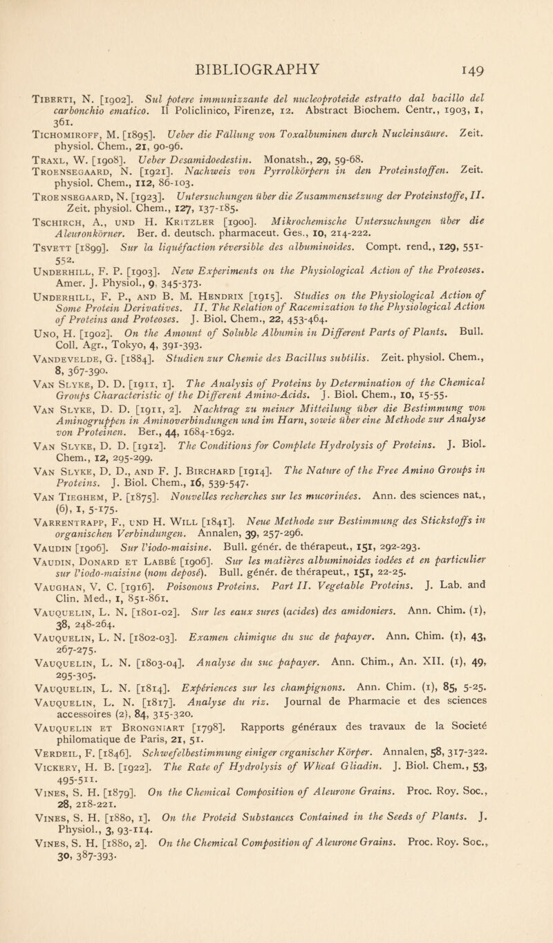 Tiberti, N. [1902]. Sul potere immunizzante del nucleoproteide estratto dal bacillo del carbonchio ematico. II Policlinico, Firenze, 12. Abstract Biochem. Centr., 1903, I, 36l‘ Tichomiroff, M. [1895]. Ueber die Fallung von Toxalbuminen durch Nucleins dure. Zeit. physiol. Chem., 21, 90-96. Traxl, W. [1908]. Ueber Desamidoedestin. Monatsh., 29, 59-68. Troensegaard, N. [1921]. Nachweis von Pyrrolkorpern in den Proteinstoffen. Zeit. physiol. Chem., 112, 86-103. Troensegaard, N. [1923]. Unter such ungen iiber die Zusamniensetzung der Proteinstoffe, II. Zeit. physiol. Chem., 127, 137-185. Tschirch, A., und H. Kritzler [1900]. Mikrochemische Untersuchungen iiber die Aleuronkorner. Ber. d. deutsch. pharmaceut. Ges., 10, 214-222. Tsvett [1899]. Sur la liquefaction reversible des albuminoides. Compt. rend., 129, 551' 552* Underhill, F. P. [1903]. New Experiments on the Physiological Action of the Proteoses. Amer. J. Physiol., 9, 345’373- Underhill, F. P., and B. M. Hendrix [1915]. Studies on the Physiological Action of Some Protein Derivatives. II. The Relation of Racemization to the Physiological Action of Proteins and Proteoses. J. Biol. Chem., 22, 453-464. Uno, H. [1902]. On the Amount of Soluble Albumin in Different Parts of Plants. Bull. Coll. Agr., Tokyo, 4, 391-393. Vandevelde, G. [1884]. Studien zur Chemie des Bacillus subtilis. Zeit. physiol. Chem., 8, 367-390. Van Slyke, D. D. [1911, 1]. The Analysis of Proteins by Determination of the Chemical Groups Characteristic of the Different Amino-Acids. J. Biol. Chem., 10, 15-55* Van Slyke, D. D. [1911, 2]. Nachtrag zu meiner Mitteilung iiber die Bestimmung von Aminogruppen in Aminoverbindungen und irn Ham, sowie iiber eine Methode zur Analyse von Proteinen. Ber., 44, 1684-1692. Van Slyke, D. D. [1912]. The Conditions for Complete Hydrolysis of Proteins. J. Biol- Chem., 12, 295-299. Van Slyke, D. D., and F. J. Birchard [1914]. The Nature of the Free Amino Groups in Proteins. J. Biol. Chem., 16, 539-547* Van Tieghem, P. [1875]. Nouvelles recherches sur les mucorinees. Ann. des sciences nat., (6), 1, 5-175* Varrentrapp, F., und H. Will [1841]. Neue Methode zur Bestimmung des Stickstoffs in organischen Verbindungen. Annalen, 39, 257-296. Vaudin [1906]. Sur Viodo-maisine. Bull. g£ner. de therapeut., 151, 292-293. Vaudin, Donard et Labbe [1906]. Sur les matures albuminoides iodees et en particulier sur Viodo-maisine (nom depose). Bull. g£ner. de therapeut., 151, 22-25. Vaughan, V. C. [1916]. Poisonous Proteins. Part II. Vegetable Proteins. J. Lab. and Clin. Med., 1, 851-861. Vauquelin, L. N. [1801-02]. Sur les eaux sures (acides) des amidoniers. Ann. Chim. (1), 38, 248-264. Vauquelin, L. N. [1802-03]. Examen chimique du sue de papayer. Ann. Chim. (1), 43, 267-275. Vauquelin, L. N. [1803-04]. Analyse du sue papayer. Ann. Chim., An. XII. (1), 49, 295-305. Vauquelin, L. N. [1814]. Experiences sur les champignons. Ann. Chim. (1), 85, 5-25* Vauquelin, L. N. [1817]. Analyse du riz. Journal de Pharmacie et des sciences accessoires (2), 84, 315-320. Vauquelin et Brongniart [1798]. Rapports generaux des travaux de la Societe philomatique de Paris, 21, 51. Verdeil, F. [1846]. Schwefelbestimmung einiger crganischer Korper. Annalen, 58, 317-322. Vickery, H. B. [1922]. The Rate of Hydrolysis of Wheat Gliadin. J. Biol. Chem., 53> 495-511- Vines, S. H. [1879]. On the Chemical Composition of Aleurone Grains. Proc. Roy. Soc., 28, 218-221. Vines, S. H. [1880, 1]. On the Proteid Sttbstances Contained in the Seeds of Plants. J. Physiol., 3, 93-114. Vines, S. H. [1880, 2]. On the Chemical Composition of Aleurone Grains. Proc. Roy. Soc.* 3°> 387-393.