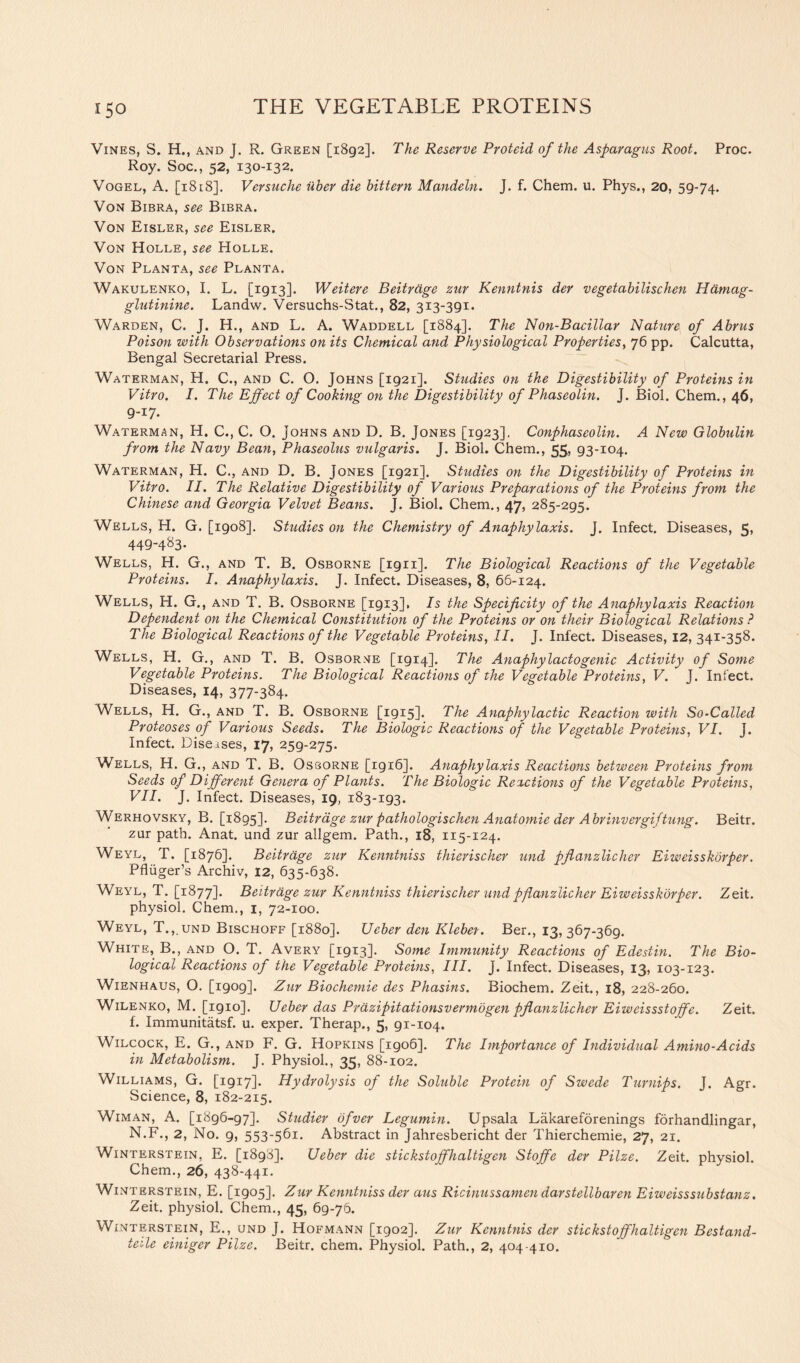 Vines, S. H., and J. R. Green [1892]. The Reserve Proteid of the Asparagus Root. Proc. Roy. Soc., 52, 130-132. Vogel, A. [1818]. Versuche iiher die bittern Mandeln. J. f. Chem. u. Phys., 20, 59-74. Von Bibra, see Bibra. Von Eisler, see Eisler. Von Holle, see Holle. Von Planta, see Planta. Wakulenko, I. L. [1913]. Weitere Beitrdge zur Kenntnis der vegetabilischen Hamag- glutinine. Landw. Versuchs-Stat., 82, 313-391* Warden, C. J. H., and L. A. Waddell [1884]. The Non-Bacillar Nature of Abrus Poison with Observations on its Chemical and Physiological Properties, 76 pp. Calcutta, Bengal Secretarial Press. Waterman, H. C., and C. O. Johns [1921]. Studies on the Digestibility of Proteins in Vitro. I. The Effect of Cooking on the Digestibility of Phaseolin. J. Biol. Chem., 46, 9-17. Waterman, H. C., C. O. Johns and D. B. Jones [1923]. Conphaseolin. A New Globulin from the Navy Bean, Phaseolus vulgaris. J. Biol. Chem., 55, 93-104. Waterman, H. C., and D. B. Jones [1921]. Studies on the Digestibility of Proteins in Vitro. II. The Relative Digestibility of Various Preparations of the Proteins from the Chinese and Georgia Velvet Beans. J. Biol. Chem., 47, 285-295. Wells, H. G. [1908]. Studies on the Chemistry of Anaphylaxis. J. Infect. Diseases, 5, 449-483. Wells, H. G., and T. B. Osborne [1911]. The Biological Reactions of the Vegetable Proteins. I. Anaphylaxis. J. Infect. Diseases, 8, 66-124. Wells, H. G., and T. B. Osborne [1913], Is the Specificity of the Anaphylaxis Reaction Dependent on the Chemical Constitution of the Proteins or on their Biological Relations ? The Biological Reactions of the Vegetable Proteins, II. J. Infect. Diseases, 12, 341-358. Wells, H. G., and T. B. Osborne [1914]. The Anaphylactogenic Activity of Some Vegetable Proteins. The Biological Reactions of the Vegetable Proteins, V. J. Infect. Diseases, 14, 377-384. Wells, H. G., and T. B. Osborne [1915]. The Anaphylactic Reaction with So-Called Proteoses of Various Seeds. The Biologic Reactions of the Vegetable Proteins, VI. J. Infect. Diseises, 17, 259-275. Wells, H. G., and T. B. Osborne [igi6]. Anaphylaxis Reactions between Proteins from Seeds of Different Genera of Plants. The Biologic Reactions of the Vegetable Proteins, VII. J. Infect. Diseases, 19, 183-193. Werhovsky, B. [1895]. Beitrdge zur patliologischen Anatomie der Abrinvergiftung. Beitr. zur path. Anat. und zur allgem. Path., 18, 115-124. Weyl, T. [1876]. Beitrdge zur Kenntniss thierischer und pflanzlicher Eiweisskorper. Pfluger’s Archiv, 12, 635-638. Weyl, T. [1877]. Beitrdge zur Kenntniss thierischer und pflanzlicher Eiweisskorper. Zeit. physiol. Chem., 1, 72-100. Weyl, T.,und Bischoff [1880]. Ueber den Klebet. Ber., 13, 367-369. White, B., and O. T. Avery [1913]. Some Immunity Reactions of Edestin. The Bio- logical Reactions of the Vegetable Proteins, III. J. Infect. Diseases, 13, 103-123. Wienhaus, O. [1909]. Zur Biochemie des Phasins. Biochem. Zeit., 18, 228-260. Wilenko, M. [1910]. Ueber das Prdzipitationsvermbgen pflanzlicher Eiweissstoffe. Zeit. f. Immunitatsf. u. exper. Therap., 5, 91-104. Wilcock, E. G., and F. G. Hopkins [igo6]. The Importance of Individual Amino-Acids in Metabolism. J. Physiol., 35, 88-102. Williams, G. [1917]. Hydrolysis of the Soluble Protein of Swede Turnips. J. Agr. Science, 8, 182-215. Wiman, A. [1896-97]. Studier bfver Legumin. Upsala Lakareforenings forhandlingar, N.F., 2, No. 9, 553-561. Abstract in Jahresbericht der Thierchemie, 27, 21. Winterstein, E. [1898]. Ueber die stickstoffhaltigen Stoffe der Pilze. Zeit. physiol. Chem., 26, 438-441. Winterstein, E. [1905]. Zur Kenntniss der aus Ricinussamen darstellbaren Eiweisssubstanz. Zeit. physiol. Chem., 45, 69-76. Winterstein, E., und J. Hofmann [1902]. Zur Kenntnis der stickstoffhaltigen Bestand- teile einiger Pilze. Beitr. chem. Physiol. Path., 2, 404 410.