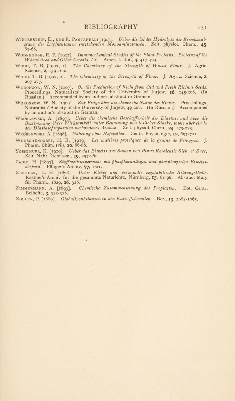 WiNTF.RSTEiN, E., und E. Pantanelli [1905]. Ueber die bei dev Hydrolyse der Eiweisssub- stanz der Lupinensamen entstehenden Mono amino saw en. Zeit. physiol. Chem., 45, 61-68. Wodehouse, R. P. [1917]. Immunochemical Studies of the Plant Proteins : Proteins of the Wheat Seed and Other Cereals, IX. Amer. J. Bot., 4, 417-429. Wood, T. B. [1907, 1]. The Chemistry of the Strength of Wheat Flour. J. Agric. Science, 2, 139-160. Wood, T. B. [1907, 2], The Chemistry of the Strength of Flour, j. Agric. Science, 2, 267-277. Woronzow, W. N. [1907]. On the Production of Ricin from Old and Fresh Ricinus Seeds. Proceedings, Naturalists’ Society of the University of Jurjew, 16, 145-208. (In Russian.) Accompanied by an author’s abstract in German. Woronzow, W. N. [igog]. Zur Frage uber die chemische Natur des Ricins. Proceedings, Naturalists’ Society of the University of Jurjew, 49-208. (In Russian.) Accompanied by an author’s abstract in German. Wroblewski, A. [1897]. Ueber die chemische Res chaffenheit der Diastase und uber die Bestimmung Hirer Wirksamkeit unter Benutzung von loslicher Starke, sowie uber ein in den Diastasepraparaten vorhandenes Araban. Zeit. physiol. Chem , 24, 173-223. Wroblewski, A. [1898]. Gahrung ohne Hefezellen. Centr. Physiologie, 12, 697-701. Wunschendorff, H. E. [1919]. Les matures proteiques de la graine de Fenugrec. J. Pharm. Chim. (vii), 20, 86-88. Yoshimura, K. [1910]. Ueber das Eiweiss aus Samcn von Pinus Koraiensis Sieb. et Zucc. Zeit. Nahr. Genussm., 19, 257-260. Zadik, H. [1899]. Stoffwechselversuche mii phosphorhaltigen und phosphorfreien Eiweiss- korpern. Pfliiger’s Archiv, 77, 1-21. Zenneck, L. H. [1828]. Ueber Kleber tend verwandte vegetabilische Bildungstheile. Kastner’s Archiv fur die gesammte Naturlehre, Niirnberg, 15, 81 96. Abstract Mag. fur Pharm., 1829, 26, 328. Zimmermann, A. [1893]. Chemische Zusammensetzung des Proplasten. Bot. Centr. Beihefte, 3, 321-328. Zoller, P. [1880]. Globulinsubstanzen in den Kartojfelknollen. Ber., 13, 1064-1065.