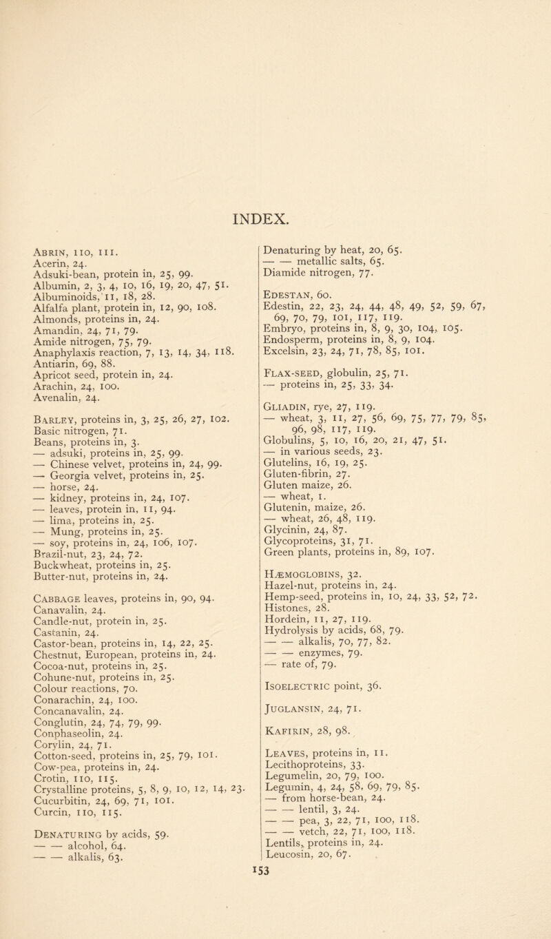 Abrin, 110, III. Acerin, 24. Adsuki-bean, protein in, 25, 99. Albumin, 2, 3, 4, 10, 16, 19, 20, 47, 51- Albuminoids,111, 18, 28. Alfalfa plant, protein in, 12, 90, 108. Almonds, proteins in, 24. Amandin, 24, 71, 79. Amide nitrogen, 75, 79. Anaphylaxis reaction, 7, 13, 14, 34, 118. Antiarin, 69, 88. Apricot seed, protein in, 24. Arachin, 24, 100. Avenalin, 24. Barley, proteins in, 3, 25, 26, 27, 102. Basic nitrogen, 71. Beans, proteins in, 3. — adsuki, proteins in, 25, 99. — Chinese velvet, proteins in, 24, 99. — Georgia velvet, proteins in, 25. — horse, 24. — kidney, proteins in, 24, 107. — leaves, protein in, 11, 94. — lima, proteins in, 25. — Mung, proteins in, 25. — soy, proteins in, 24, 106, 107. Brazil-nut, 23, 24, 72- Buckwheat, proteins in, 25. Butter-nut, proteins in, 24. Cabbage leaves, proteins in, 90, 94. Canavalin, 24. Candle-nut, protein in, 25. Castanin, 24. Castor-bean, proteins in, 14, 22, 25. Chestnut, European, proteins in, 24. Cocoa-nut, proteins in, 25. Cohune-nut, proteins in, 25. Colour reactions, 70. Conarachin, 24, 100. Concanavalin, 24. Conglutin, 24, 74, 79, 99. Conphaseolin, 24. Corylin, 24, 71. Cotton-seed, proteins in, 25, 79, 101. Cow-pea, proteins in, 24. Crotin, no, 115. Crystalline proteins, 5, 8, 9, 10, 12, 14, 23. Cucurbitin, 24, 69, 7 L 101 • Curcin, no, 115. Denaturing by acids, 59. alcohol, 64. alkalis, 63. Denaturing by heat, 20, 65. metallic salts, 65. Diamide nitrogen, 77. Edestan, 60. Edestin, 22, 23, 24, 44, 48, 49, 52, 59, 67, 69, 70, 79, 101,117, 119. Embryo, proteins in, 8, 9, 30, 104, 105. Endosperm, proteins in, 8, 9, 104. Excelsin, 23, 24, 71, 78, 85, 101. Flax-seed, globulin, 25, 71. proteins in, 25, 33, 34. Gliadin, rye, 27, 119. — wheat, 3, n, 27, 56, 69, 75, 77, 79, 85, 96, 98, 117, 119- Globulins, 5, 10, 16, 20, 21, 47, 51. — in various seeds, 23. Glutelins, 16, 19, 25. Gluten-fibrin, 27. Gluten maize, 26. — wheat, 1. Glutenin, maize, 26. — wheat, 26, 48, 119. Glycinin, 24, 87. Glycoproteins, 31, 71- Green plants, proteins in, 89, 107. Hemoglobins, 32. Hazel-nut, proteins in, 24. Hemp-seed, proteins in, 10, 24, 33, 52, 72. Histones, 28. Hordein, 11, 27, 119. Hydrolysis by acids, 68, 79. alkalis, 70, 77, 82. enzymes, 79- — rate of, 79. Isoelectric point, 36. JUGLANSIN, 24, 71. Kafirin, 28, 98. Leaves, proteins in, 11. Lecithoproteins, 33. Legumelin, 20, 79> IO°- Legumin, 4, 24, 58, 69, 79, 85. — from horse-bean, 24. lentil, 3, 24. pea, 3, 22, 71, 100, 118. — — vetch, 22, 7L IO°? II^- Lentils, proteins in, 24. Leucosin, 20, 67.