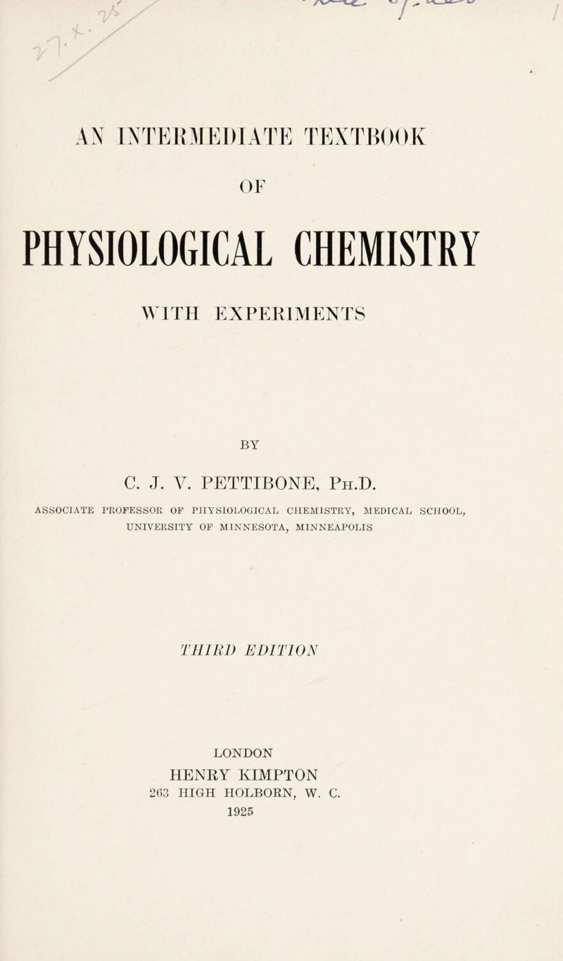 7 i AN INTERMEDIATE TEXTBOOK OF PHYSIOLOGICAL CHEMISTRY WITH EXPERIMENTS BY C. J. V. PETTIBONE, Ph.D. ASSOCIATE PROFESSOR OF PHYSIOLOGICAL CHEMISTRY, MEDICAL SCHOOL, UNIVERSITY OF MINNESOTA, MINNEAPOLIS THIRL) EDITION LONDON HENRY KIMPTON 263 HIGH HOLBORN, W. C. 1925