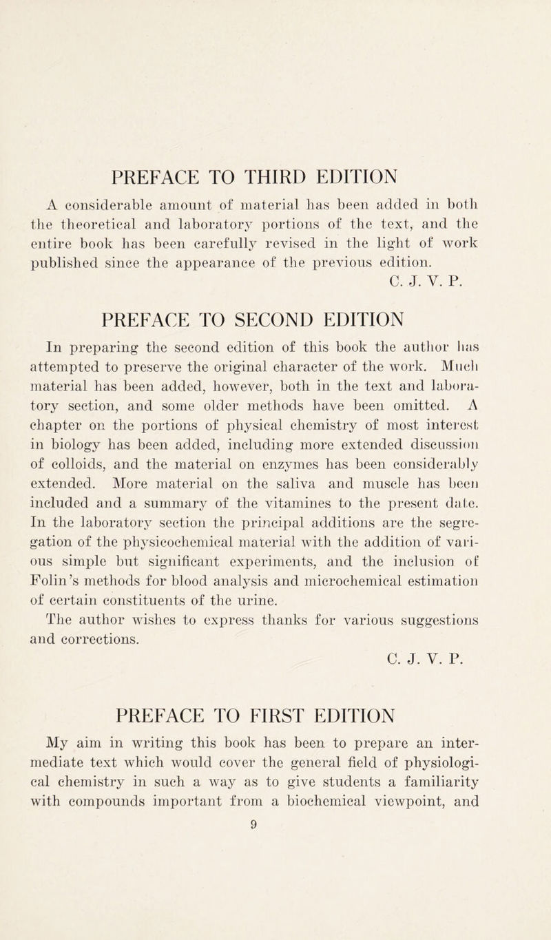 PREFACE TO THIRD EDITION A considerable amount of material lias been added in both the theoretical and laboratory portions of the text, and the entire book has been carefully revised in the light of work published since the appearance of the previous edition. c. j. v. p. PREFACE TO SECOND EDITION In preparing the second edition of this book the author has attempted to preserve the original character of the work. Much material has been added, however, both in the text and labora- tory section, and some older methods have been omitted. A chapter on the portions of physical chemistry of most interest in biology has been added, including more extended discussion of colloids, and the material on enzymes has been considerably extended. More material on the saliva and muscle has been included and a summary of the vitamines to the present dale. In the laboratory section the principal additions are the segre- gation of the physicochemical material with the addition of vari- ous simple but significant experiments, and the inclusion ot‘ Folin’s methods for blood analysis and microchemical estimation of certain constituents of the urine. The author wishes to express thanks for various suggestions and corrections. C. J. V. P. PREFACE TO FIRST EDITION My aim in writing this book has been to prepare an inter- mediate text which would cover the general field of physiologi- cal chemistry in such a way as to give students a familiarity with compounds important from a biochemical viewpoint, and