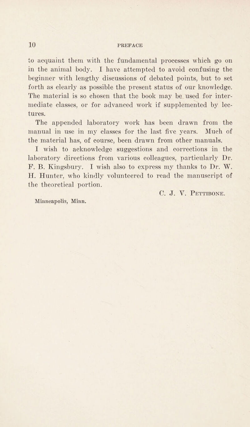 to acquaint them with the fundamental processes which go on in the animal body. I have attempted to avoid confusing the beginner with lengthy discussions of debated points, but to set forth as clearly as possible the present status of our knowledge. The material is so chosen that the book may be used for inter- mediate classes, or for advanced work if supplemented by lec- tures. The appended laboratory work has been drawn from the manual in use in my classes for the last five years. Much of the material has, of course, been drawn from other manuals. I wish to acknowledge suggestions and corrections in the laboratory directions from various colleagues, particularly Dr. F. B. Kingsbury. I wish also to express my thanks to Dr. W. H. Hunter, who kindly volunteered to read the manuscript of the theoretical portion. C. J. V. Pettibone. Minneapolis, Minn.