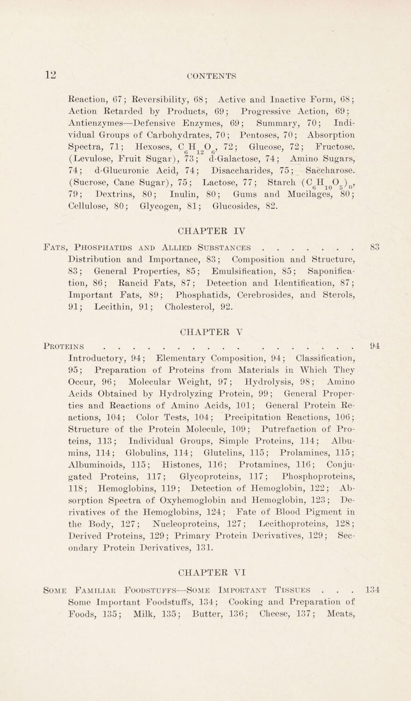 Reaction, 67; Reversibility, 68 ; Active and Inactive Form, 68; Action Retarded by Products, 69; Progressive Action, 69; Antienzymes—Defensive Enzymes, 69; Summary, 70; Indi- vidual Groups of Carbohydrates, 70; Pentoses, 70; Absorption Spectra, 71; Hexoses, C H O , 72; Glucose, 72; Fructose. (Levulose, Fruit Sugar), 73; d-Galactose, 74; Amino Sugars, 74; d-Glucuronic Acid, 74; Disaccharides, 75; Saccharose. (Sucrose, Cane Sugar), 75; Lactose, 77; Starch (C H Og)n, 79; Dextrins, 80; Inulin, 80; Gums and Mucilages, 80; Cellulose, 80; Glycogen, 81; Glucosides, 82. CHAPTER IV Fats, Phospitatids and Allied Substances 83 Distribution and Importance, 83; Composition and Structure, 83; General Properties, 85; Emulsification, 85; Saponifica- tion, 86; Rancid Fats, 87; Detection and Identification, 87; Important Fats, 89; Phosphatids, Cerebrosides, and Sterols, 91; Lecithin, 91; Cholesterol, 92. CHAPTER V Proteins 94 Introductory, 94; Elementary Composition, 94; Classification, 95; Preparation of Proteins from Materials in Which They Occur, 96; Molecular Weight, 97; Hydrolysis, 98; Amino Acids Obtained by Hydrolyzing Protein, 99; General Proper- ties and Reactions of Amino Acids, 101; General Protein Re- actions, 104; Color Tests, 104; Precipitation Reactions, 106; Structure of the Protein Molecule, 109; Putrefaction of Pro- teins, 113; Individual Groups, Simple Proteins, 114; Albu- mins, 114; Globulins, 114; Glutelins, 115; Prolamines, 115; Albuminoids, 115; Histones, 116; Protamines, 116; Conju- gated Proteins, 117; Glycoproteins, 117; Phosphoproteins, 118; Hemoglobins, 119; Detection of Hemoglobin, 122; Ab- sorption Spectra of Oxyhemoglobin and Hemoglobin, 123; De- rivatives of the Hemoglobins, 124; Fate of Blood Pigment in the Body, 127; Nucleoproteins, 127; Lecithoproteins, 128; Derived Proteins, 129; Primary Protein Derivatives, 129; Sec- ondary Protein Derivatives, 131. CHAPTER VI Some Familiar Foodstuffs—Some Important Tissues . . . 134 Some Important Foodstuffs, 134; Cooking and Preparation of Foods, 135; Milk, 135; Butter, 136; Cheese, 137; Meats,