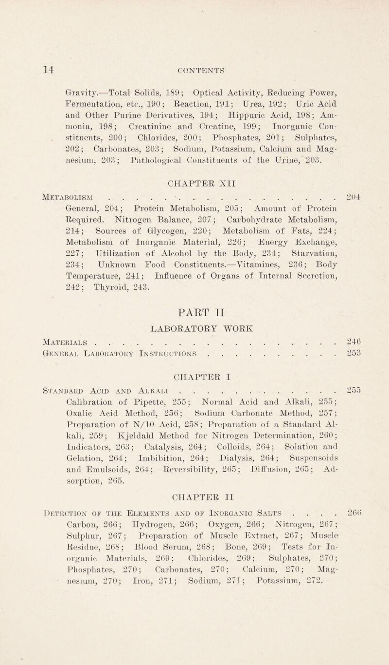 Gravity.—Total Solids, 189; Optical Activity, Reducing Power, Fermentation, etc., 190; Reaction, 191; Urea, 192; Uric Acid and Other Purine Derivatives, 194; Hippuric Acid, 198; Am- monia, 198; Creatinine and Creatine, 199; Inorganic Con- stituents, 200; Chlorides, 200; Phosphates, 201; Sulphates, 202; Carbonates, 203; Sodium, Potassium, Calcium and Mag- nesium, 203; Pathological Constituents of the Urine, 203. CHAPTER XII Metabolism 204 General, 204; Protein Metabolism, 205; Amount of Protein Required. Nitrogen Balance, 207; Carbohydrate Metabolism, 214; Sources of Glycogen, 220; Metabolism of Fats, 224; Metabolism of Inorganic Material, 226; Energy Exchange, 227; Utilization of Alcohol by the Body, 234; Starvation, 234; Unknown Food Constituents.—Vitamines, 236; Body Temperature, 241; Influence of Organs of Internal Secretion, 242; Thyroid, 243. PART II LABORATORY WORK Materials 246 General Laboratory Instructions 253 CHAPTER I Standard Acid and Alkali 255 Calibration of Pipette, 255; Normal Acid and Alkali, 255; Oxalic Acid Method, 256; Sodium Carbonate Method, 257; Preparation of N/10 Acid, 258; Preparation of a Standard Al- kali, 259; Kjeldahl Method for Nitrogen Determination, 260; Indicators, 263; Catalysis, 264; Colloids, 264; Solation and Gelation, 264; Imbibition, 264; Dialysis, 264; Suspensoids and Emulsoids, 264; Reversibility, 265; Diffusion, 265; Ad- sorption, 265. CHAPTER II Detection of the Elements and of Inorganic Salts .... 266 Carbon, 266; Hydrogen, 266; Oxygen, 266; Nitrogen, 267; Sulphur, 267; Preparation of Muscle Extract, 267; Muscle Residue, 268; Blood Serum, 268; Bone, 269; Tests for In- organic Materials, 269; Chlorides, 269; Sulphates, 270; Phosphates, 270; Carbonates, 270; Calcium, 270; Mag- nesium, 270; Iron, 271; Sodium, 271; Potassium, 272.